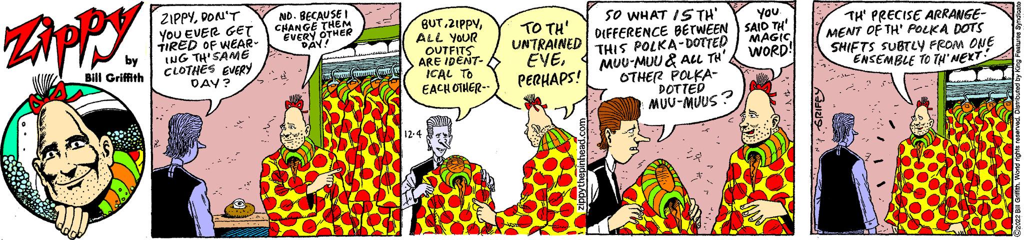 Line OCR: Zippy by Bill Griffith Foll ZIPPYDON'T YOU EVER GET TIRED OF WEAR- ING TH'SAME CLOTHES EVERY DAY? ND. BECAUSE I CHANGE THEM EVERY OTHER DAY! VESELL RESFREELLE BUTALL YOUR OUTFITS ARE IDENT- ICAL TO EACH OTHER-- 12.4 TO TH' UNTRAINED EVEPERHAPS! zippythepinhead.com SO WHAT IS TH' YOU. DIFFERENCE BETWEEN SAID TH' MAGIC WORD! THIS POLKA-DOTTED MUU-MUU & ALL TH' OTHER POLKA- DOTTED MUU-MUUS? TH' PRECISE ARRANGE- MENT OF TH' POLKA DOTS SHIFTS SUBTLY FROM ONE ENSEMBLE TO TH'NEXT! reserved. 2022 Bill Griffith. World righ Zippy by Bill Griffith Foll ZIPPYDON'T YOU EVER GET TIRED OF WEAR ING TH'SAME CLOTHES EVERY DAY ? ND . BECAUSE I CHANGE THEM EVERY OTHER DAY ! VESELL RESFREELLE BUTALL YOUR OUTFITS ARE IDENT ICAL TO EACH OTHER- 12.4 TO TH ' UNTRAINED EVEPERHAPS ! zippythepinhead.com SO WHAT IS TH ' YOU . DIFFERENCE BETWEEN SAID TH ' MAGIC WORD ! THIS POLKA - DOTTED MUU - MUU & ALL TH ' OTHER POLKA DOTTED MUU - MUUS ? TH ' PRECISE ARRANGE MENT OF TH ' POLKA DOTS SHIFTS SUBTLY FROM ONE ENSEMBLE TO TH'NEXT ! reserved . 2022 Bill Griffith . World righ