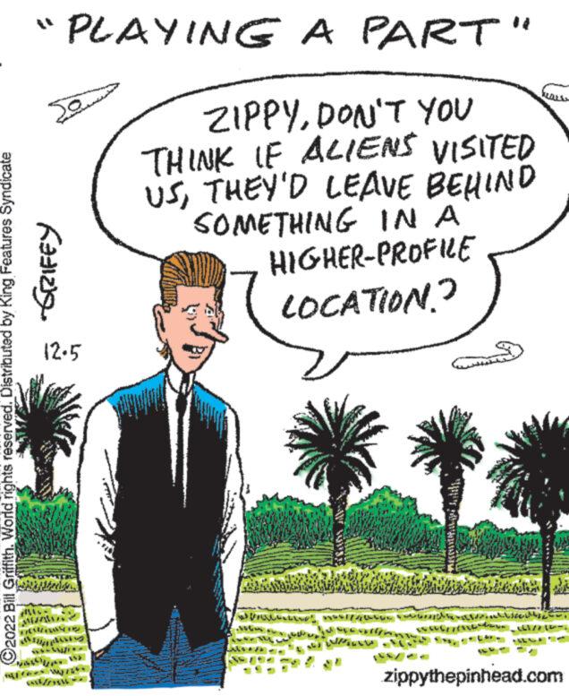 People in nature OCR: C2022 Bill Griffith. World rights reserved. Distributed by King Features Syndicate "PLAYING A PART" ZIPPYDON'T YOU THINK IF ALIENS VISITED USTHEY'D LEAVE BEHIND SOMETHING IN A Sam Kazizy 12-5 F SAN MAWAS TAKING HIGHER-PROFILE LOCATION? PAULIST MASSI//00000 400 We woullin zippythepinhead.com C2022 Bill Griffith . World rights reserved . Distributed by King Features Syndicate " PLAYING A PART " ZIPPYDON'T YOU THINK IF ALIENS VISITED USTHEY'D LEAVE BEHIND SOMETHING IN A Sam Kazizy 12-5 F SAN MAWAS TAKING HIGHER - PROFILE LOCATION ? PAULIST MASSI // 00000 400 We woullin zippythepinhead.com