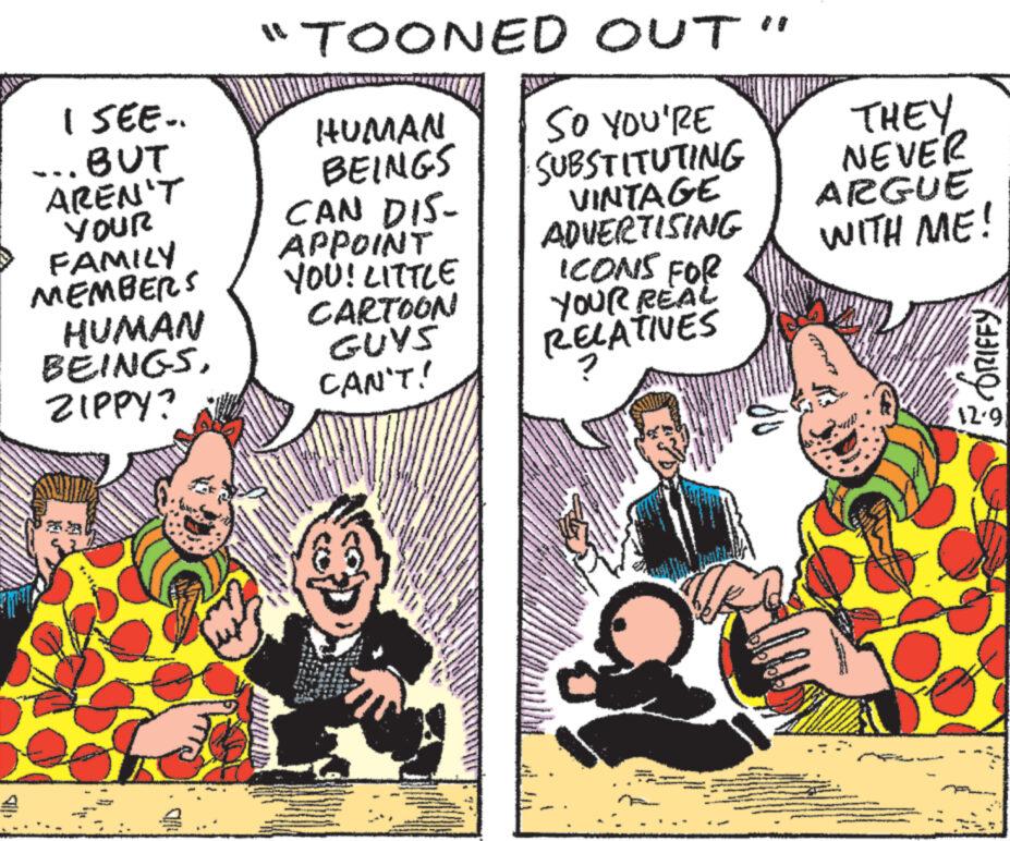 People OCR: I SEE.. ... BUT AREN'T YOUR FAMILY MEMBERS HUMAN BEINGSZIPPY? KANA w "TOONED OUT" SO YOU'RE SUBSTITUTING VINTAGE ADVERTISING N HUMAN BEINGS CAN DIS- APPOINT YOU! LITTLE CARTOON GUYS CAN'T! www ICONS FOR YOUR REAL RELATIVES THEY NEVER ARGUE WITH ME! Kaaino 12.9 I SEE .. ... BUT AREN'T YOUR FAMILY MEMBERS HUMAN BEINGSZIPPY ? KANA w " TOONED OUT " SO YOU'RE SUBSTITUTING VINTAGE ADVERTISING N HUMAN BEINGS CAN DIS APPOINT YOU ! LITTLE CARTOON GUYS CAN'T ! www ICONS FOR YOUR REAL RELATIVES THEY NEVER ARGUE WITH ME ! Kaaino 12.9