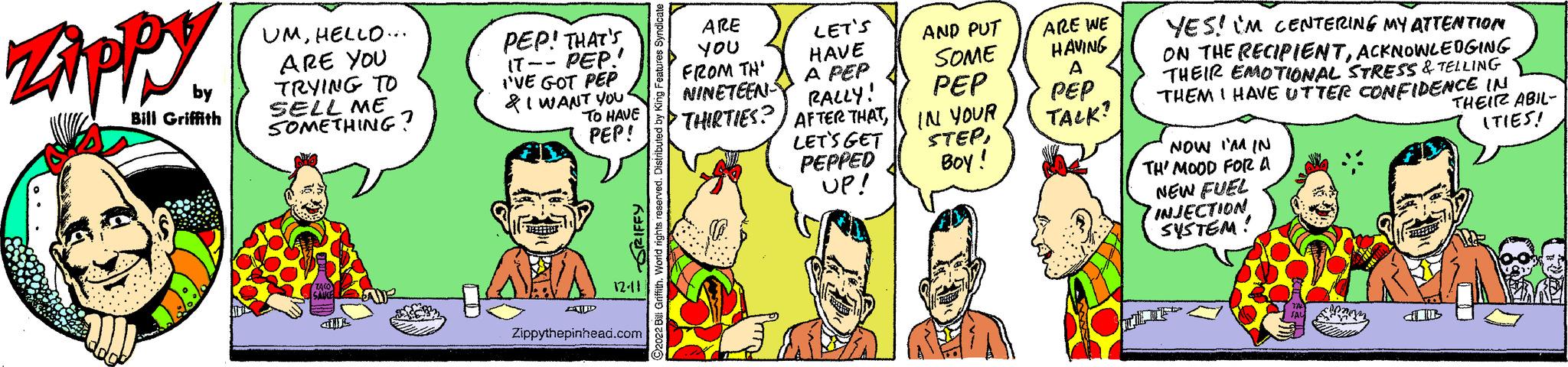 Comic book OCR: Zippy by Bill Griffith UMHELLO... ARE YOU TRYING TO SELL ME SOMETHING? HR PEP! THAT'S PEP! 17-- I'VE GOT PEP & I WANT YOU DATE TO HAVE PEP! R 12-11 Zippythepinhead.com ?2022 Bill Griffith. World rights reserved. Distributed by King Features Syndicate ARE YOU FROM TH' NINETEEN THIRTIES? AFTER THATLET'S GET LET'S HAVE A PEP RALLY! PEPPED UP! AND PUT SOME PEP IN YOUR STEPBoy! ARE INE HAVING A PEP TALK? YES! IM CENTERING MY ATTENTION ON THE RECIPIENTACKNOWLEDGING THEIR EMOTIONAL STRESS & TELLING THEM I HAVE UTTER CONFIDENCE IN NOW I'M IN TH' MOOD FOR A NEW FUEL INJECTION SYSTEM! B THEIR ABIL- (TIES! Zippy by Bill Griffith UMHELLO ... ARE YOU TRYING TO SELL ME SOMETHING ? HR PEP ! THAT'S PEP ! 17- I'VE GOT PEP & I WANT YOU DATE TO HAVE PEP ! R 12-11 Zippythepinhead.com ?2022 Bill Griffith . World rights reserved . Distributed by King Features Syndicate ARE YOU FROM TH ' NINETEEN THIRTIES ? AFTER THATLET'S GET LET'S HAVE A PEP RALLY ! PEPPED UP ! AND PUT SOME PEP IN YOUR STEPBoy ! ARE INE HAVING A PEP TALK ? YES ! IM CENTERING MY ATTENTION ON THE RECIPIENTACKNOWLEDGING THEIR EMOTIONAL STRESS & TELLING THEM I HAVE UTTER CONFIDENCE IN NOW I'M IN TH ' MOOD FOR A NEW FUEL INJECTION SYSTEM ! B THEIR ABIL ( TIES !