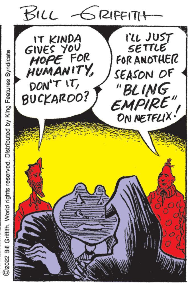 Comic book OCR: ?2022 Bill Griffith. World rights reserved. Distributed by King Features Syndicate BILL GRIFFITH- IT KINDA GIVES YOU HOPE FOR HUMANITY DON'T ITBUCKAROO? www. ** I'LL JUST SETTLE FOR ANOTHER SEASON OF "BLING EMPIRE" ON NETFLIX! ?2022 Bill Griffith . World rights reserved . Distributed by King Features Syndicate BILL GRIFFITH IT KINDA GIVES YOU HOPE FOR HUMANITY DON'T ITBUCKAROO ? www . ** I'LL JUST SETTLE FOR ANOTHER SEASON OF " BLING EMPIRE " ON NETFLIX !