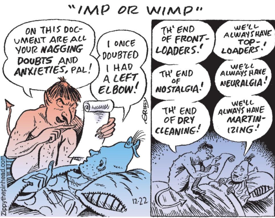 Font OCR: Zippythepinhead.com "IMP OR WIMP" THE END OF FRONT- ON THIS DOC- UMENT ARE ALL YOUR NAGGING DOUBTS AND ANXIETIESPAL! I ONCE DOUBTED I HAD A LEFT ELBOW! 2017 GRIFFL 12-22. LOADERS." THE END NOSTALGIA! TH' END OF DRY CLEANING! WE'LL ALWAYS HAVE TOP- LOADERS." WE'LL ALWAYS HAVE NEURALGIA! WE'LL ALWAYS HAVE MARTIN- IZING! Zippythepinhead.com " IMP OR WIMP " THE END OF FRONT ON THIS DOC UMENT ARE ALL YOUR NAGGING DOUBTS AND ANXIETIESPAL ! I ONCE DOUBTED I HAD A LEFT ELBOW ! 2017 GRIFFL 12-22 . LOADERS . " THE END NOSTALGIA ! TH ' END OF DRY CLEANING ! WE'LL ALWAYS HAVE TOP LOADERS . " WE'LL ALWAYS HAVE NEURALGIA ! WE'LL ALWAYS HAVE MARTIN IZING !