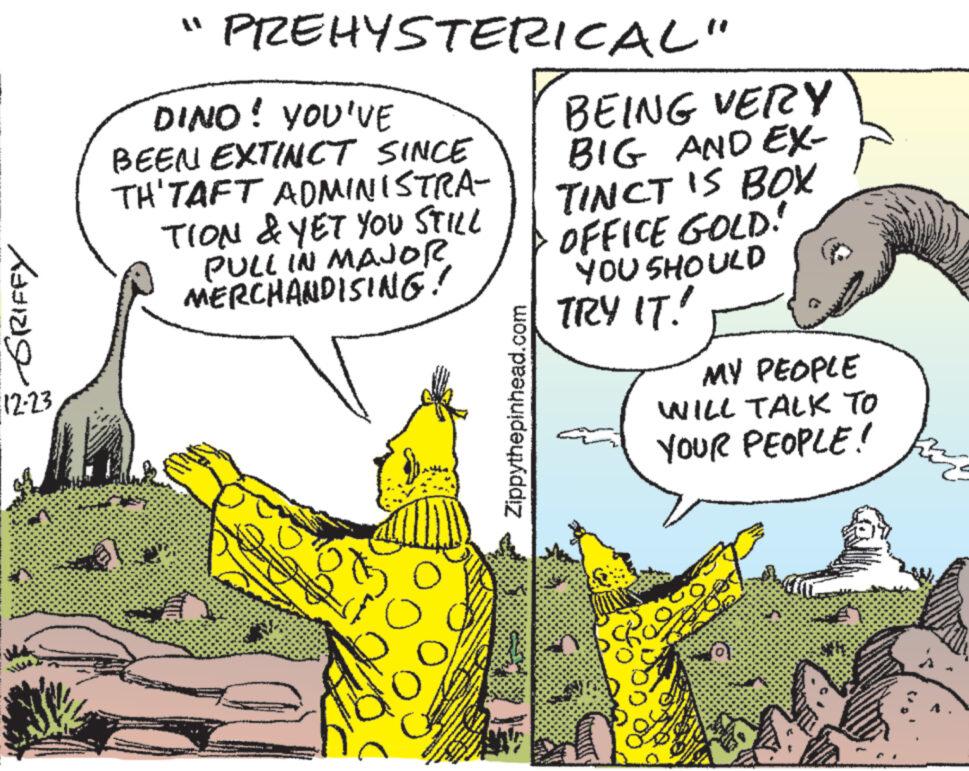 Art OCR: GRIFFY 12-23 "PREHYSTERICAL" DINO! YOU'VE BEEN EXTINCT SINCE TH'TAFT ADMINISTRA- TION & YET YOU STILL PULL IN MAJOR MERCHANDISING! o A Zippythepinhead.com BEING VERY BIG AND EX- TINCT IS BOX OFFICE GOLD! YOU SHOULD TRY IT! MY PEOPLE WILL TALK TO YOUR PEOPLE! Sha (0) GRIFFY 12-23 " PREHYSTERICAL " DINO ! YOU'VE BEEN EXTINCT SINCE TH'TAFT ADMINISTRA TION & YET YOU STILL PULL IN MAJOR MERCHANDISING ! o A Zippythepinhead.com BEING VERY BIG AND EX TINCT IS BOX OFFICE GOLD ! YOU SHOULD TRY IT ! MY PEOPLE WILL TALK TO YOUR PEOPLE ! Sha ( 0 )
