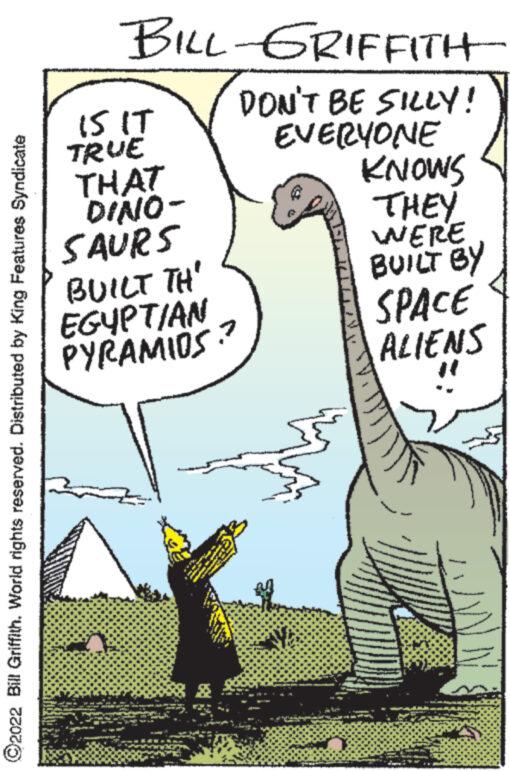Parallel OCR: 2022 Bill Griffith. World rights reserved. Distributed by King Features Syndicate BILL-GRIFFITH DON'T BE SILLY! EVERYONE KNOWS THEY WERE BUILT BY IS IT TRUE THAT DINO- SAURS BUILT TH EGYPTIAN PYRAMIOS? to www TEM T THE E www. 2 www YE SPACE ALIENS 2022 Bill Griffith . World rights reserved . Distributed by King Features Syndicate BILL - GRIFFITH DON'T BE SILLY ! EVERYONE KNOWS THEY WERE BUILT BY IS IT TRUE THAT DINO SAURS BUILT TH EGYPTIAN PYRAMIOS ? to www TEM T THE E www . 2 www YE SPACE ALIENS
