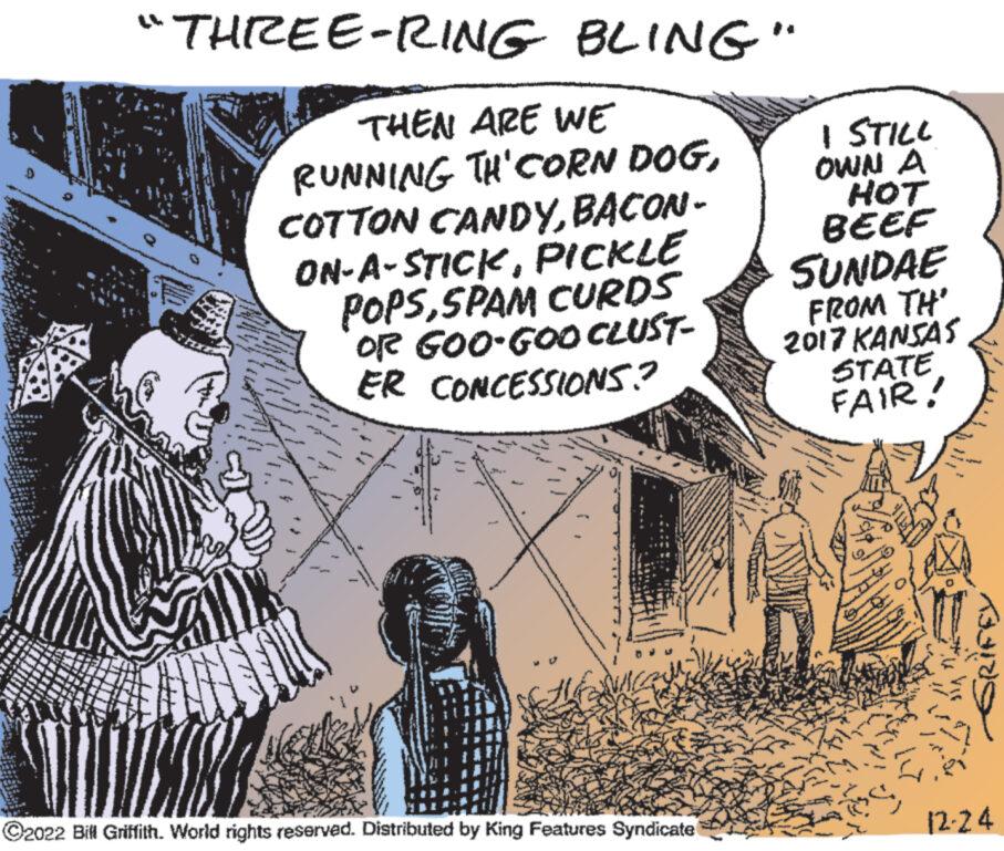 Drawing OCR: TAMER DAY NE Ter T ww 49 "THREE-RING BLING" Sebelas THEN ARE WE RUNNING TH'CORN DOGBACON- ON-A-STICKPICKLE POPSSPAM CURDS OR GOO-GOO CLUST- ER CONCESSIONS? d 200 Gufff 2 ?2022 Bill Griffith. World rights reserved. Distributed by King Features Syndicate I STILL OWN A HOT BEEF SUNDAE FROM TH' 2017 KANSAS STATE FAIR! y S T GRIFEY 12-24 TAMER DAY NE Ter T ww 49 " THREE - RING BLING " Sebelas THEN ARE WE RUNNING TH'CORN DOGCOTTON CANDYBACON ON - A - STICKPICKLE POPSSPAM CURDS OR GOO - GOO CLUST ER CONCESSIONS ? d 200 Gufff 2 ?2022 Bill Griffith . World rights reserved . Distributed by King Features Syndicate I STILL OWN A HOT BEEF SUNDAE FROM TH ' 2017 KANSAS STATE FAIR ! y S T GRIFEY 12-24