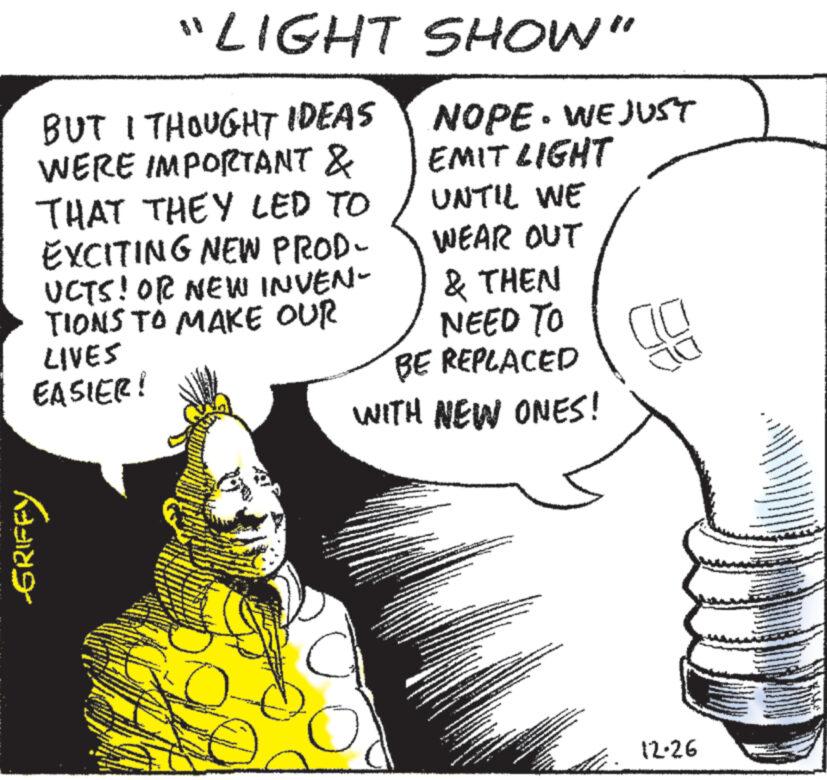 Happy OCR: "LIGHT BUT I THOUGHT IDEAS WERE IMPORTANT & THAT THEY LED TO EXCITING NEW PROD- UCTS! OR NEW INVEN- TIONS TO MAKE OUR LIVES EASIER! GRIFFY SHOW" NOPE. WE JUST EMIT LIGHT UNTIL WE WEAR OUT & THEN NEED TO BE REPLACED WITH NEW ONES! BARES www 12-26 **** " LIGHT BUT I THOUGHT IDEAS WERE IMPORTANT & THAT THEY LED TO EXCITING NEW PROD UCTS ! OR NEW INVEN TIONS TO MAKE OUR LIVES EASIER ! GRIFFY SHOW " NOPE . WE JUST EMIT LIGHT UNTIL WE WEAR OUT & THEN NEED TO BE REPLACED WITH NEW ONES ! BARES www 12-26 ****