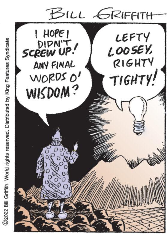 Comics OCR: ?2022 Bill Griffith. World rights reserved. Distributed by King Features Syndicate BILL GRIFFITH I HOPE I DIDN'T SCREW UP. ANY FINAL WORDS O' WISDOM? fanta www. ML. www. www. www. ww AY www Wy S | Z P KANNAD 2 1 72 7221 M LEFTY LOOSEYRIGHTY TIGHTY! **** MEET THE BEST - wwwww www. WP www. w ?2022 Bill Griffith . World rights reserved . Distributed by King Features Syndicate BILL GRIFFITH I HOPE I DIDN'T SCREW UP . ANY FINAL WORDS O ' WISDOM ? fanta www . ML . www . www . www . ww AY www Wy S | Z P KANNAD 2 1 72 7221 M LEFTY LOOSEYRIGHTY TIGHTY ! **** MEET THE BEST - wwwww www . WP www . w