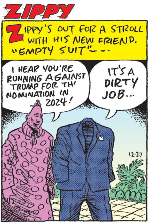 Publication OCR: ZIPPY IPPY'S OUT FOR A STROLL WITH HIS NEW FRIEND. "EMPTY SUIT"---- I HEAR YOU'RE RUNNING AGAINST TRUMP FOR TH NOMINATION IN 2024! 2 ** ***** Q IT'S A DIRTY JOB... X 12:27 ZIPPY IPPY'S OUT FOR A STROLL WITH HIS NEW FRIEND . " EMPTY SUIT " ---- I HEAR YOU'RE RUNNING AGAINST TRUMP FOR TH NOMINATION IN 2024 ! 2 ** ***** Q IT'S A DIRTY JOB ... X 12:27