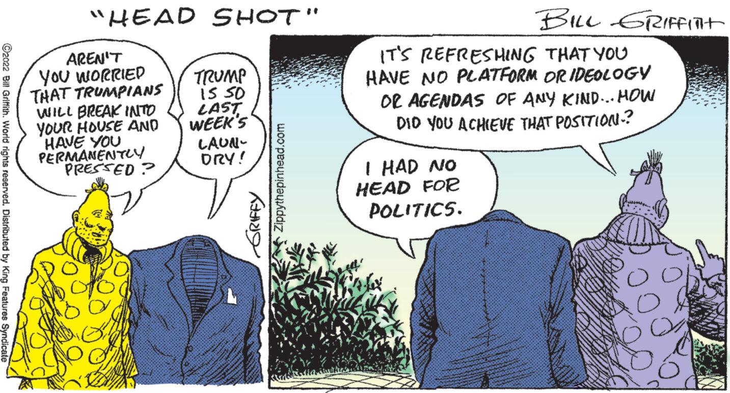 Gesture OCR: ?2022 Bill Griffith. World rights reserved. Distributed by King Features Syndicate "HEAD SHOT" AREN'T YOU WORRIED THAT TRUMPIANS WILL BREAK INTO YOUR HOUSE AND HAVE YOU PERMANENTLY PRESSED? TRUMP 15.50 LAST WEEK'S LAUN- DRY! GRIFFY Zippythepinhead.com BILL GRIFFInt IT'S REFRESHING THAT YOU HAVE NO PLATFORM OR IDEOLOGY OR AGENDAS OF ANY KIND... HOW DID YOU ACHIEVE THAT POSITION.? I HAD NO HEAD FOR POLITICS. ?2022 Bill Griffith . World rights reserved . Distributed by King Features Syndicate " HEAD SHOT " AREN'T YOU WORRIED THAT TRUMPIANS WILL BREAK INTO YOUR HOUSE AND HAVE YOU PERMANENTLY PRESSED ? TRUMP 15.50 LAST WEEK'S LAUN DRY ! GRIFFY Zippythepinhead.com BILL GRIFFInt IT'S REFRESHING THAT YOU HAVE NO PLATFORM OR IDEOLOGY OR AGENDAS OF ANY KIND ... HOW DID YOU ACHIEVE THAT POSITION . ? I HAD NO HEAD FOR POLITICS .
