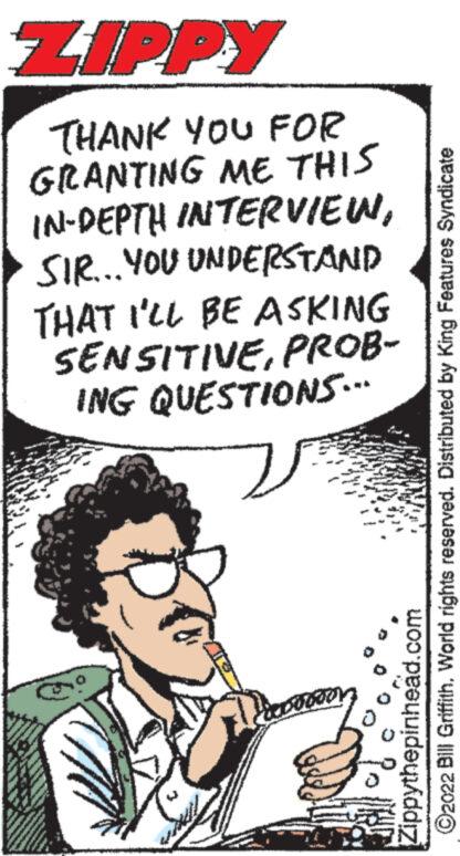 Humour OCR: ZIPPY THANK YOU FOR GRANTING ME THIS IN-DEPTH INTERVIEWSIR... YOU UNDERSTAND THAT I'LL BE ASKING SENSITIVEPROB- ING QUESTIONS." ?2022 Bill GriffithWorld rights reserved. Distributed by King Features Syndicate Zippythepinhead.com ZIPPY THANK YOU FOR GRANTING ME THIS IN - DEPTH INTERVIEWSIR ... YOU UNDERSTAND THAT I'LL BE ASKING SENSITIVEPROB ING QUESTIONS . " ?2022 Bill GriffithWorld rights reserved . Distributed by King Features Syndicate Zippythepinhead.com
