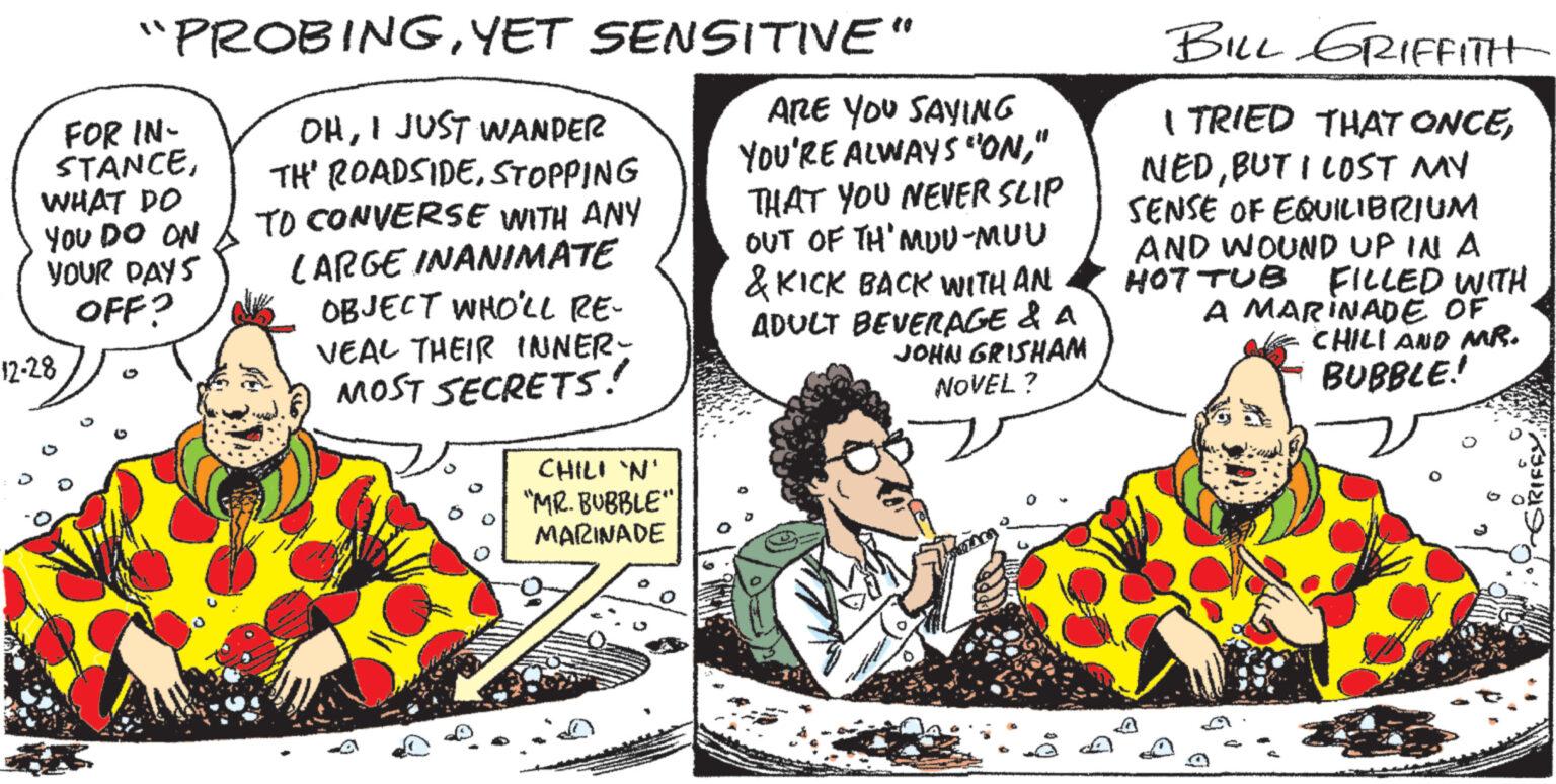 Art OCR: "PROBINGYET SENSITIVE" OHI JUST WANDER TH' ROADSIDESTOPPING TO CONVERSE WITH ANY LARGE INANIMATE OBJECT WHO'LL RE- VEAL THEIR INNER- MOST SECRETS! FOR IN- STANCEWHAT DO YOU DO ON YOUR DAYS OFF? 12-28 CHILI 'N' "MR. BUBBLE" MARINADE ARE YOU SAYING YOU'RE ALWAYS "ON" THAT YOU NEVER SLIP OUT OF TH'MUU-MUU & KICK BACK WITH AN ADULT BEVERAGE & A JOHN GRISHAM NOVEL? BILL GRIFFITH I TRIED THAT ONCEBUT I LOST MY SENSE OF EQUILIBRIUM AND WOUND UP IN A HOT TUB FILLED WITH A MARINADE OF CHILI AND MR. BUBBLE! " PROBINGYET SENSITIVE " OHI JUST WANDER TH ' ROADSIDESTOPPING TO CONVERSE WITH ANY LARGE INANIMATE OBJECT WHO'LL RE VEAL THEIR INNER MOST SECRETS ! FOR IN STANCEWHAT DO YOU DO ON YOUR DAYS OFF ? 12-28 CHILI ' N ' " MR . BUBBLE " MARINADE ARE YOU SAYING YOU'RE ALWAYS " ON" THAT YOU NEVER SLIP OUT OF TH'MUU - MUU & KICK BACK WITH AN ADULT BEVERAGE & A JOHN GRISHAM NOVEL ? BILL GRIFFITH I TRIED THAT ONCEBUT I LOST MY SENSE OF EQUILIBRIUM AND WOUND UP IN A HOT TUB FILLED WITH A MARINADE OF CHILI AND MR . BUBBLE !