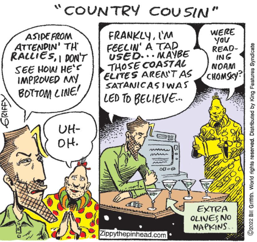 Conversation OCR: 129 COUNTRY COUSIN" ASIDE FROM ATTENDIN' TH RALLIESI DON'T SEE HOW HE'S IMPROVED MY BOTTOM LINE! UH- OH. FRANKLYI'M MAYBE FEELIN' A TAP USED. THOSE COASTAL ELITES AREN'T AS SATANICASIWAS LED TO BELIEVE... 79 00- Zippythepinhead.com WERE You READ- ING NOAM CHOMSKY? ONE of SO EXTRA OLIVESNO NAPKINS... ?2022 Bill Griffith. World rights reserved. Distributed by King Features Syndicate 129 COUNTRY COUSIN " ASIDE FROM ATTENDIN ' TH RALLIESI DON'T SEE HOW HE'S IMPROVED MY BOTTOM LINE ! UH OH . FRANKLYI'M MAYBE FEELIN ' A TAP USED . THOSE COASTAL ELITES AREN'T AS SATANICASIWAS LED TO BELIEVE ... 79 00 Zippythepinhead.com WERE You READ ING NOAM CHOMSKY ? ONE of SO EXTRA OLIVESNO NAPKINS ... ?2022 Bill Griffith . World rights reserved . Distributed by King Features Syndicate