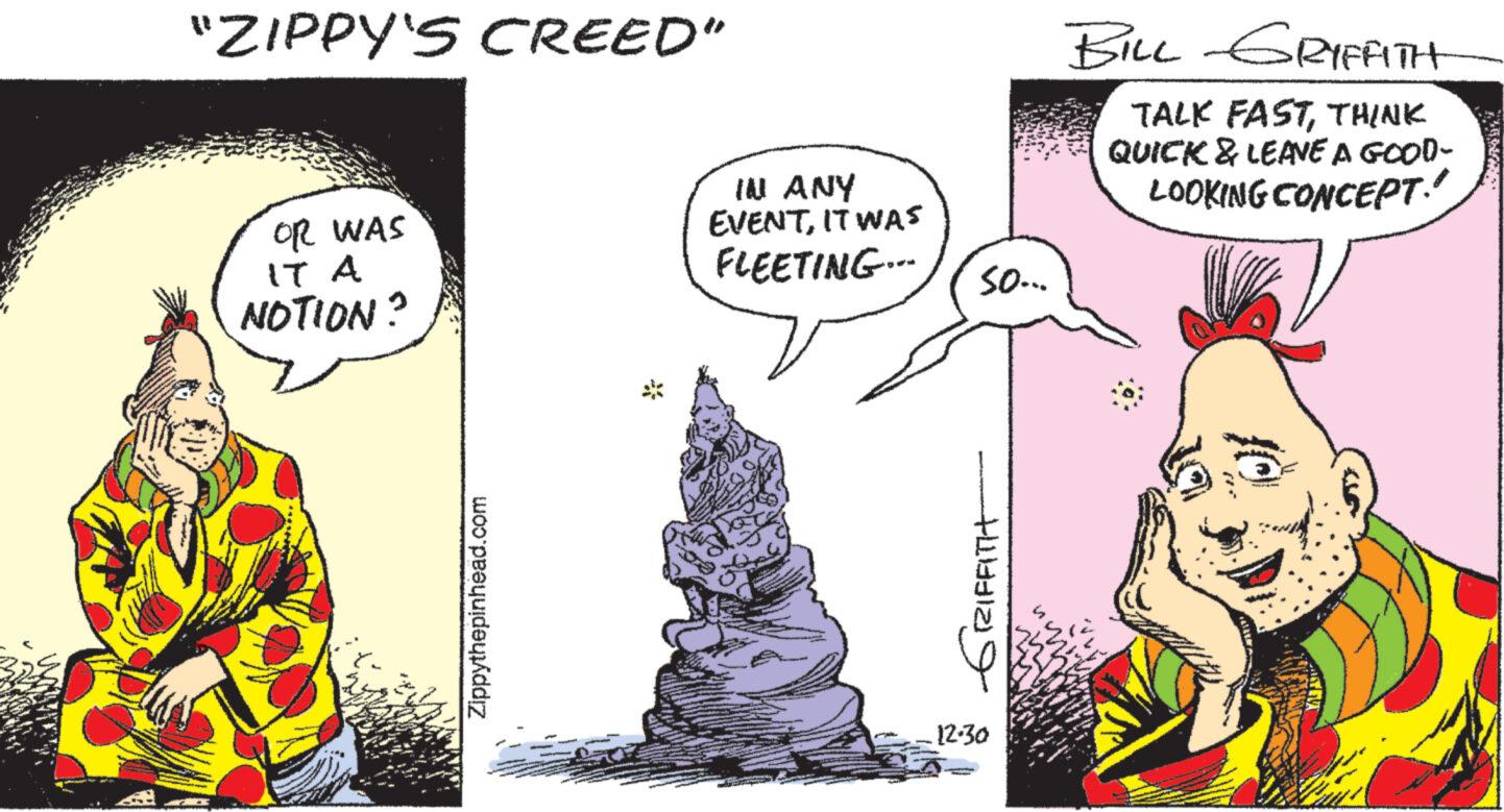 Art OCR: "ZIPPY'S CREED" OR WAS IT A NOTION? Zippythepinhead.com IN ANY EVENTIT WAS FLEETING... so... ??? ?????? 12.30 BILL GRIFFITH TALK FASTTHINK QUICK & LEAVE A GOOD- LOOKING CONCEPT. Speed 10 " ZIPPY'S CREED " OR WAS IT A NOTION ? Zippythepinhead.com IN ANY EVENTIT WAS FLEETING ... so ... ??? ?????? 12.30 BILL GRIFFITH TALK FASTTHINK QUICK & LEAVE A GOOD LOOKING CONCEPT . Speed 10