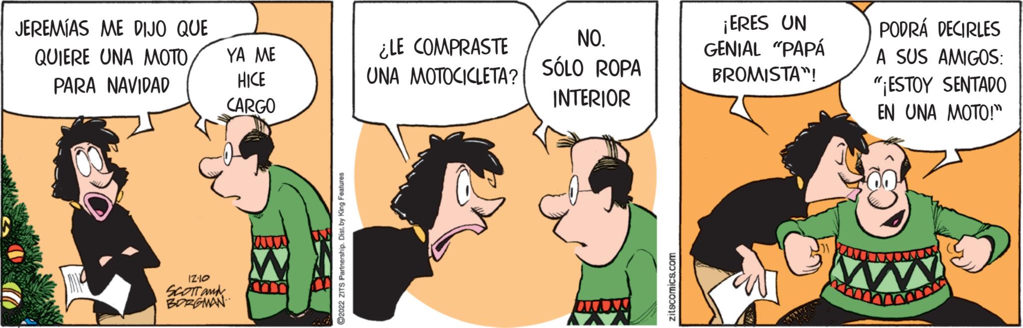 Conversation OCR: JEREMÍAS ME DIJO QUE QUIERE UNA MOTO PARA NAVIDAD 12:10 SCOTT M BORGMAN YA ME HICE CARGO ?2022 ZITS Partnership. Dist. by King Features ¿LE COMPRASTE UNA MOTOCICLETA? NO. SÓLO ROPA INTERIOR zitscomics.com ¡ERES UN GENIAL "PAPÁ BROMISTA! PODRÁ DECIRLES A SUS AMIGOS: "¡ESTOY SENTADO EN UNA MOTO!" m JEREMÍAS ME DIJO QUE QUIERE UNA MOTO PARA NAVIDAD 12:10 SCOTT M BORGMAN YA ME HICE CARGO ?2022 ZITS Partnership . Dist . by King Features ¿ LE COMPRASTE UNA MOTOCICLETA ? NO . SÓLO ROPA INTERIOR zitscomics.com ¡ ERES UN GENIAL " PAPÁ BROMISTA ! PODRÁ DECIRLES A SUS AMIGOS : " ¡ ESTOY SENTADO EN UNA MOTO ! " m