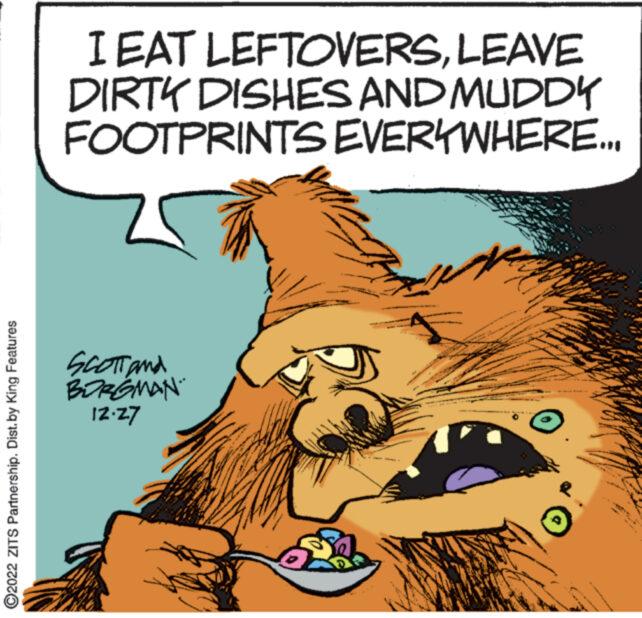 Pleased OCR: ?2022 ZITS Partnership. Dist.by King Features I EAT LEFTOVERSLEAVE DIRTY DISHES AND MUDDY FOOTPRINTS EVERYWHERE... SCOTT and BORGMAN. 12.27 www. wwww **** O **** ANAMAN 20 777 wwwww ASWA warg wwwwwwww www *** **** ?2022 ZITS Partnership . Dist.by King Features I EAT LEFTOVERSLEAVE DIRTY DISHES AND MUDDY FOOTPRINTS EVERYWHERE ... SCOTT and BORGMAN . 12.27 www . wwww **** O **** ANAMAN 20 777 wwwww ASWA warg wwwwwwww www *** ****