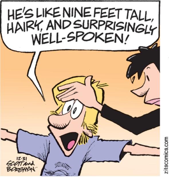 Organism OCR: HE'S LIKE NINE FEET TALLAND SURPRISINGLY WELL-SPOKEN! IZ.31 SCOTT And BORGMAN zitscomics.com HE'S LIKE NINE FEET TALLAND SURPRISINGLY WELL - SPOKEN ! IZ.31 SCOTT And BORGMAN zitscomics.com
