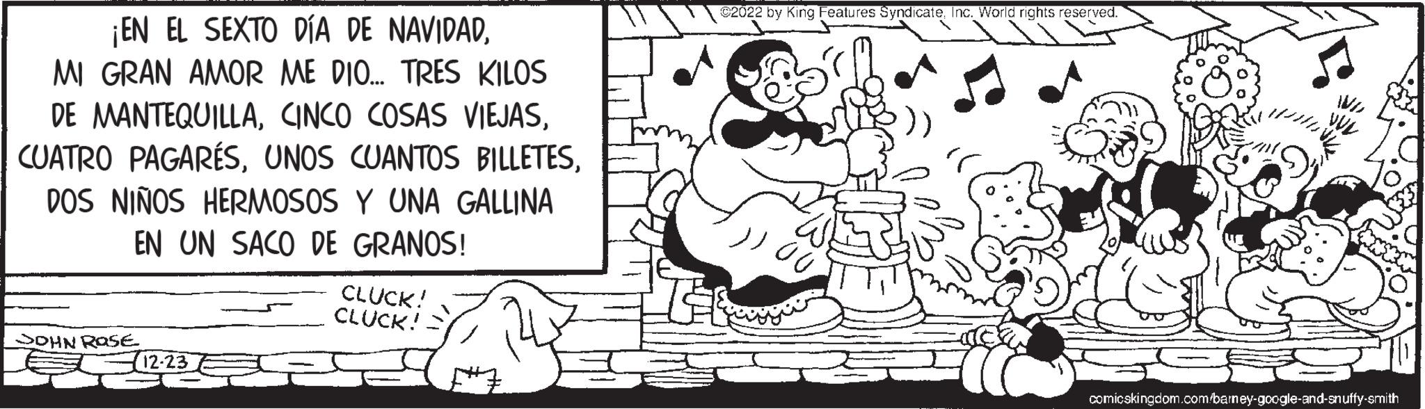 Line OCR: ¡EN EL SEXTO DÍA DE NAVIDADMI GRAN AMOR ME DIO... TRES KILOS DE MANTEQUILLADOS NIÑOS HERMOSOS Y UNA GALLINA EN UN SACO DE GRANOS! SOHN ROSE 12-23 CLUCK! CLUCK! ©2022 by King Features SyndicateInc. World rights reserved. 00 Vir 1/4 comicskingdom.com/barney-google-and-snuffy-smith ¡ EN EL SEXTO DÍA DE NAVIDADMI GRAN AMOR ME DIO ... TRES KILOS DE MANTEQUILLACINCO COSAS VIEJASCUATRO PAGARÉSUNOS CUANTOS BILLETESDOS NIÑOS HERMOSOS Y UNA GALLINA EN UN SACO DE GRANOS ! SOHN ROSE 12-23 CLUCK ! CLUCK ! © 2022 by King Features SyndicateInc. World rights reserved . 00 Vir 1/4 comicskingdom.com / barney - google - and - snuffy - smith