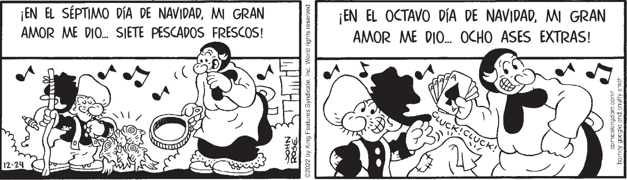 Comics OCR: ¡EN EL SÉPTIMO DÍA DE NAVIDADMI GRAN AMOR ME DIO... SIETE PESCADOS FRESCOS! 12-24 TRO :)) www NHOC ???? @2022 by King Features SyndicateInc. World rights reserved. ¡EN EL OCTAVO DÍA DE NAVIDADMI GRAN AMOR ME DIO... OCHO ASES EXTRAS! CLUCK!CLUCK! comicskingdom.com/ barney google and snuffy smith ¡ EN EL SÉPTIMO DÍA DE NAVIDADMI GRAN AMOR ME DIO ... SIETE PESCADOS FRESCOS ! 12-24 TRO :) ) www NHOC ???? @ 2022 by King Features SyndicateInc. World rights reserved . ¡ EN EL OCTAVO DÍA DE NAVIDADMI GRAN AMOR ME DIO ... OCHO ASES EXTRAS ! CLUCK ! CLUCK ! comicskingdom.com/ barney google and snuffy smith