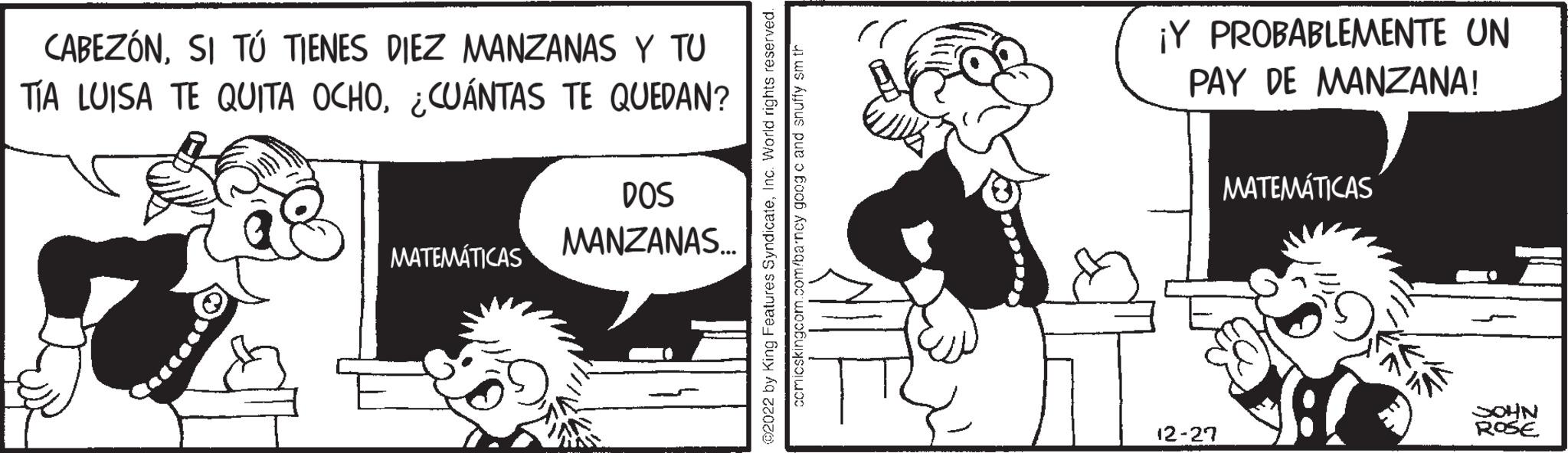 Art OCR: CABEZÓNSI TÚ TIENES DIEZ MANZANAS Y TU TÍA LUISA TE QUITA OCHO¿CUÁNTAS TE QUEDAN? MATEMÁTICAS DOS MANZANAS... @2022 by King Features SyndicateInc. World rights reserved. comicskingcom.com/barncy goog c and snuffy sm th ¡Y PROBABLEMENTE UN PAY DE MANZANA! 12-27 MATEMÁTICAS SOHN ROSE CABEZÓNSI TÚ TIENES DIEZ MANZANAS Y TU TÍA LUISA TE QUITA OCHO¿ CUÁNTAS TE QUEDAN ? MATEMÁTICAS DOS MANZANAS ... @ 2022 by King Features SyndicateInc. World rights reserved . comicskingcom.com/barncy goog c and snuffy sm th ¡ Y PROBABLEMENTE UN PAY DE MANZANA ! 12-27 MATEMÁTICAS SOHN ROSE