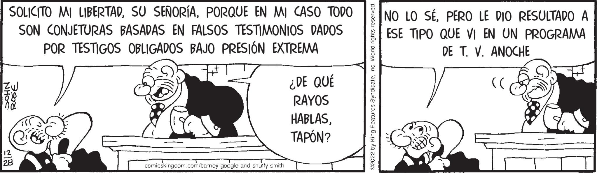 Drawing OCR: SOLICITO MI LIBERTADPORQUE EN MI CASO TODO SON CONJETURAS BASADAS EN FALSOS TESTIMONIOS DADOS POR TESTIGOS OBLIGADOS BAJO PRESIÓN EXTREMA V NHOS ROSE 12 28 comicskingcom.com/barncy google and snuffy smith ¿DE QUÉ RAYOS HABLASTAPÓN? ©2022 by King Features SyndicateInc. World rights reserved. NO LO SEPERO LE DIO RESULTADO A ESE TIPO QUE VI EN UN PROGRAMA DE T. V. ANOCHE T (( SOLICITO MI LIBERTADSU SEÑORÍAPORQUE EN MI CASO TODO SON CONJETURAS BASADAS EN FALSOS TESTIMONIOS DADOS POR TESTIGOS OBLIGADOS BAJO PRESIÓN EXTREMA V NHOS ROSE 12 28 comicskingcom.com/barncy google and snuffy smith ¿ DE QUÉ RAYOS HABLASTAPÓN ? © 2022 by King Features SyndicateInc. World rights reserved . NO LO SEPERO LE DIO RESULTADO A ESE TIPO QUE VI EN UN PROGRAMA DE T. V. ANOCHE T ( (