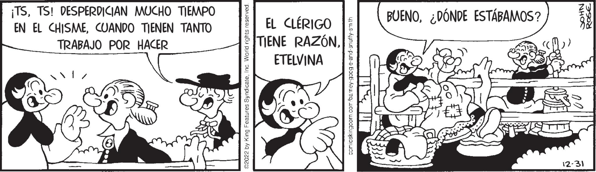 Parallel OCR: ¡TSTS! DESPERDICIAN MUCHO TIEMPO EN EL CHISMECUANDO TIENEN TANTO TRABAJO POR HACER ©2022 by King Features SyndicateInc. World rights reserved. EL CLÉRIGO TIENE RAZÓNETELVINA comicskingcom.com/barney-googe-and-snuffy-smth BUENO¿DÓNDE ESTÁBAMOS? NHOS 12-31 ROGE ¡ TSTS ! DESPERDICIAN MUCHO TIEMPO EN EL CHISMECUANDO TIENEN TANTO TRABAJO POR HACER © 2022 by King Features SyndicateInc. World rights reserved . EL CLÉRIGO TIENE RAZÓNETELVINA comicskingcom.com/barney-googe-and-snuffy-smth BUENO¿ DÓNDE ESTÁBAMOS ? NHOS 12-31 ROGE