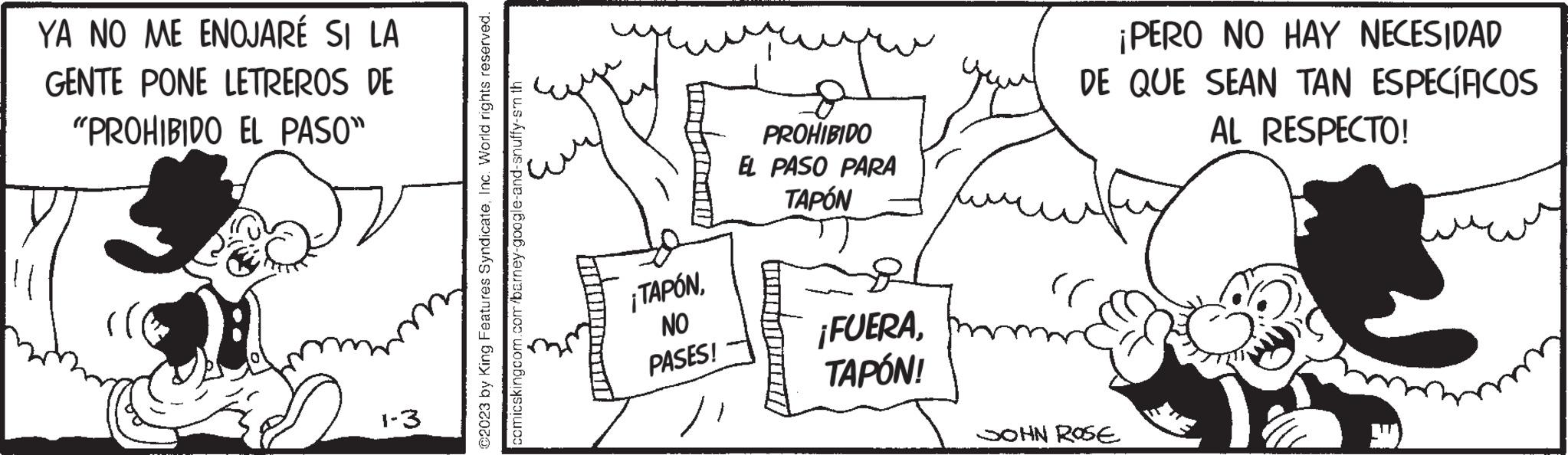 Illustration OCR: YA NO ME ENOJARÉ SI LA GENTE PONE LETREROS DE "PROHIBIDO EL PASO" 1-3 ?2023 by King Features SyndicateInc. World rights reserved. comicskingcom.com/barney-google-and-snuffy-sm th untumam ¡TAPÓNNO PASES! PROHIBIDO EL PASO PARA TAPÓN ¡FUERATAPÓN! ¡PERO NO HAY NECESIDAD DE QUE SEAN TAN ESPECÍFICOS AL RESPECTO! (( JOHN ROSE YA NO ME ENOJARÉ SI LA GENTE PONE LETREROS DE " PROHIBIDO EL PASO " 1-3 ?2023 by King Features SyndicateInc. World rights reserved . comicskingcom.com/barney-google-and-snuffy-sm th untumam ¡ TAPÓNNO PASES ! PROHIBIDO EL PASO PARA TAPÓN ¡ FUERATAPÓN ! ¡ PERO NO HAY NECESIDAD DE QUE SEAN TAN ESPECÍFICOS AL RESPECTO ! ( ( JOHN ROSE