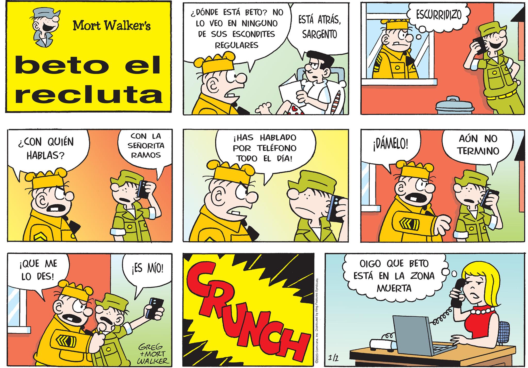 Art OCR: Mort Walker's beto el recluta ¿CON QUIÉN HABLAS? ¡QUE ME LO DES! CON LA SEÑORITA RAMOS ¡ES MÍO! GREG + MORT WALKER ¿DÓNDE ESTÁ BETO? NO LO VEO EN NINGUNO DE SUS ESCONDITES REGULARES C ¡HAS HABLADO POR TELÉFONO TODO EL DÍA! ESTÁ ATRÁSSARGENTO E CRUNCH ?2023 ComicanaInc. Distributed by King Features Syndicate. 1/1 ¡DÁMELO! ESCURRIDIZO «D OIGO QUE BETO ESTÁ EN LA ZONA MUERTA Forrors AÚN NO TERMINO 9 Mort Walker's beto el recluta ¿ CON QUIÉN HABLAS ? ¡ QUE ME LO DES ! CON LA SEÑORITA RAMOS ¡ ES MÍO ! GREG + MORT WALKER ¿ DÓNDE ESTÁ BETO ? NO LO VEO EN NINGUNO DE SUS ESCONDITES REGULARES C ¡ HAS HABLADO POR TELÉFONO TODO EL DÍA ! ESTÁ ATRÁSSARGENTO E CRUNCH ?2023 ComicanaInc. Distributed by King Features Syndicate . 1/1 ¡ DÁMELO ! ESCURRIDIZO « D OIGO QUE BETO ESTÁ EN LA ZONA MUERTA Forrors AÚN NO TERMINO 9