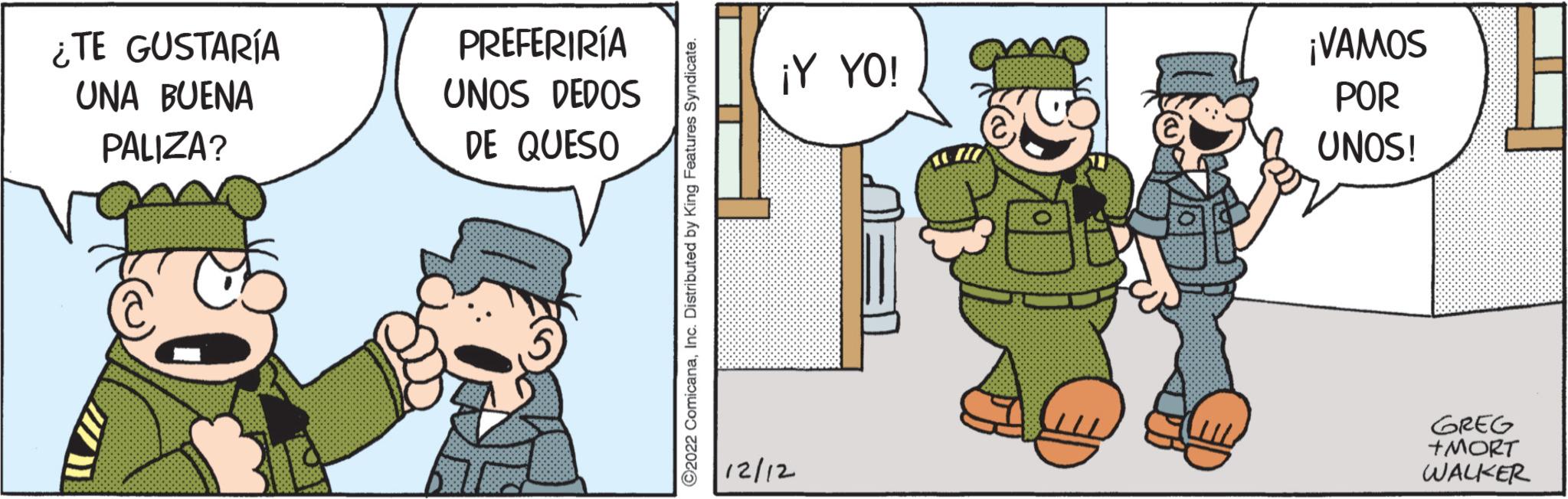 Humour OCR: ¿TE GUSTARÍA UNA BUENA PALIZA? PREFERIRÍA UNOS DEDOS DE QUESO ?2022 ComicanaInc. Distributed by King Features Syndicate. ¡Y YO! 12/12 ¡VAMOS POR UNOS! GREG +MORT WALKER ¿ TE GUSTARÍA UNA BUENA PALIZA ? PREFERIRÍA UNOS DEDOS DE QUESO ?2022 ComicanaInc. Distributed by King Features Syndicate . ¡ Y YO ! 12/12 ¡ VAMOS POR UNOS ! GREG + MORT WALKER