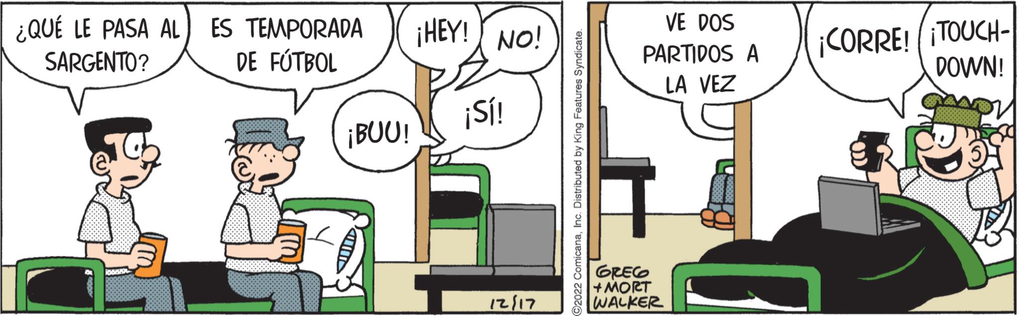 Illustration OCR: ¿QUÉ LE PASA AL SARGENTO? ES TEMPORADA DE FÚTBOL ¡BUU! ¡HEY! NO! + ¡Sí! 12/17 ?2022 ComicanaInc. Distributed by King Features Syndicate. VE DOS PARTIDOS A LA VEZ GREG +MORT WALKER ¡CORRE! ¡TOUCH- DOWN! f ¿ QUÉ LE PASA AL SARGENTO ? ES TEMPORADA DE FÚTBOL ¡ BUU ! ¡ HEY ! NO ! + ¡ Sí ! 12/17 ?2022 ComicanaInc. Distributed by King Features Syndicate . VE DOS PARTIDOS A LA VEZ GREG + MORT WALKER ¡ CORRE ! ¡ TOUCH DOWN ! f