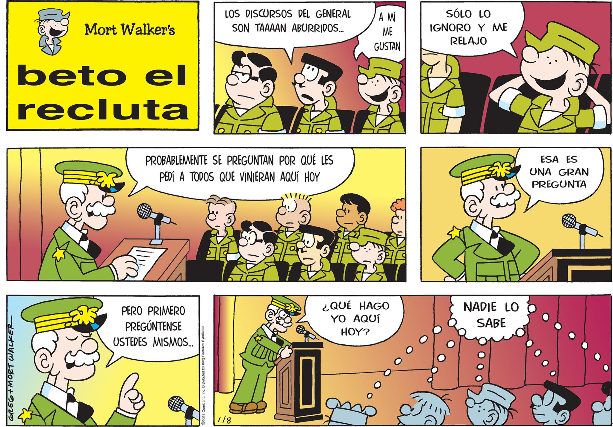 Interaction OCR: GREG+MORT WALKER Mort Walker's beto el recluta PROBABLEMENTE SE PREGUNTAN POR QUÉ LES PEDÍ A TODOS QUE VINIERAN AQUÍ HOY PERO PRIMERO PREGÚNTENSE USTEDES MISMOS... LOS DISCURSOS DEL GENERAL SON TAAAAN ABURRIDOS... ?2023 ComicanaInc. Distributed by King Features Syndicate. 118 52 ES A MÍ ME GUSTAN ¿QUÉ HAGO YO AQUÍ HOY? SÓLO LO IGNORO Y ME RELAJO NADIE LO SABE ESA ES UNA GRAN PREGUNTA amm ww 5 GREG + MORT WALKER Mort Walker's beto el recluta PROBABLEMENTE SE PREGUNTAN POR QUÉ LES PEDÍ A TODOS QUE VINIERAN AQUÍ HOY PERO PRIMERO PREGÚNTENSE USTEDES MISMOS ... LOS DISCURSOS DEL GENERAL SON TAAAAN ABURRIDOS ... ?2023 ComicanaInc. Distributed by King Features Syndicate . 118 52 ES A MÍ ME GUSTAN ¿ QUÉ HAGO YO AQUÍ HOY ? SÓLO LO IGNORO Y ME RELAJO NADIE LO SABE ESA ES UNA GRAN PREGUNTA amm ww 5