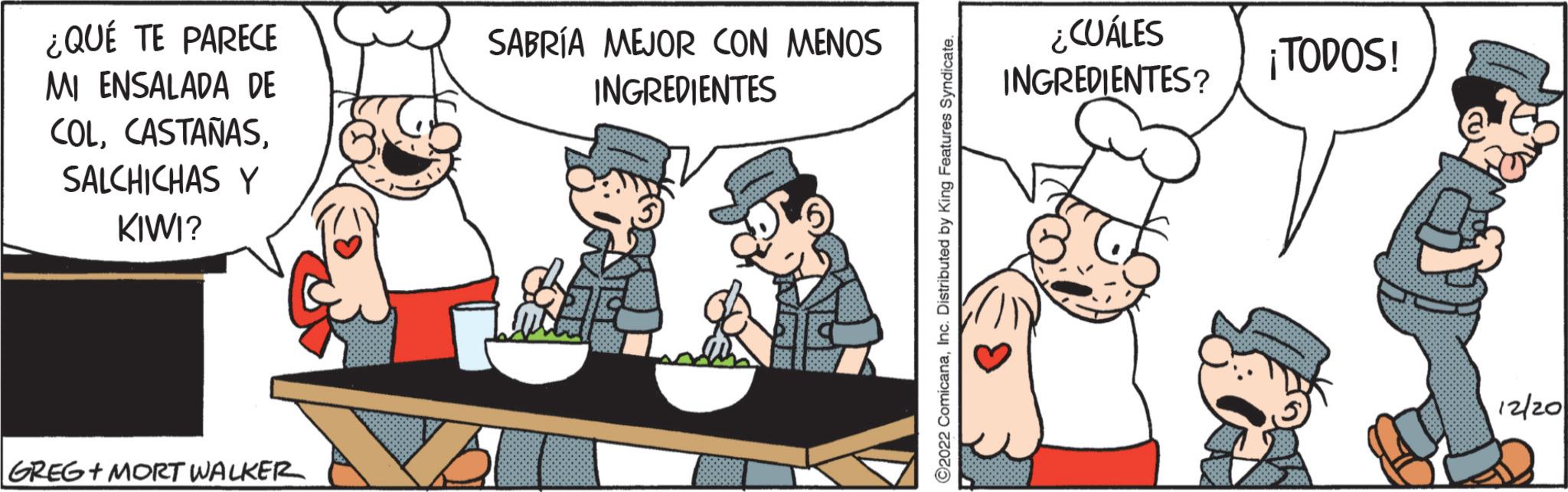 Fictional character OCR: ¿QUÉ TE PARECE MI ENSALADA DE COLSALCHICHAS Y KIWI? GREG + MORT WALKER SABRÍA MEJOR CON MENOS INGREDIENTES ?2022 ComicanaInc. Distributed by King Features Syndicate. ¿CUÁLES INGREDIENTES? ¡TODOS! 12/20 ¿ QUÉ TE PARECE MI ENSALADA DE COLSALCHICHAS Y KIWI ? GREG + MORT WALKER SABRÍA MEJOR CON MENOS INGREDIENTES ?2022 ComicanaInc. Distributed by King Features Syndicate . ¿ CUÁLES INGREDIENTES ? ¡ TODOS ! 12/20