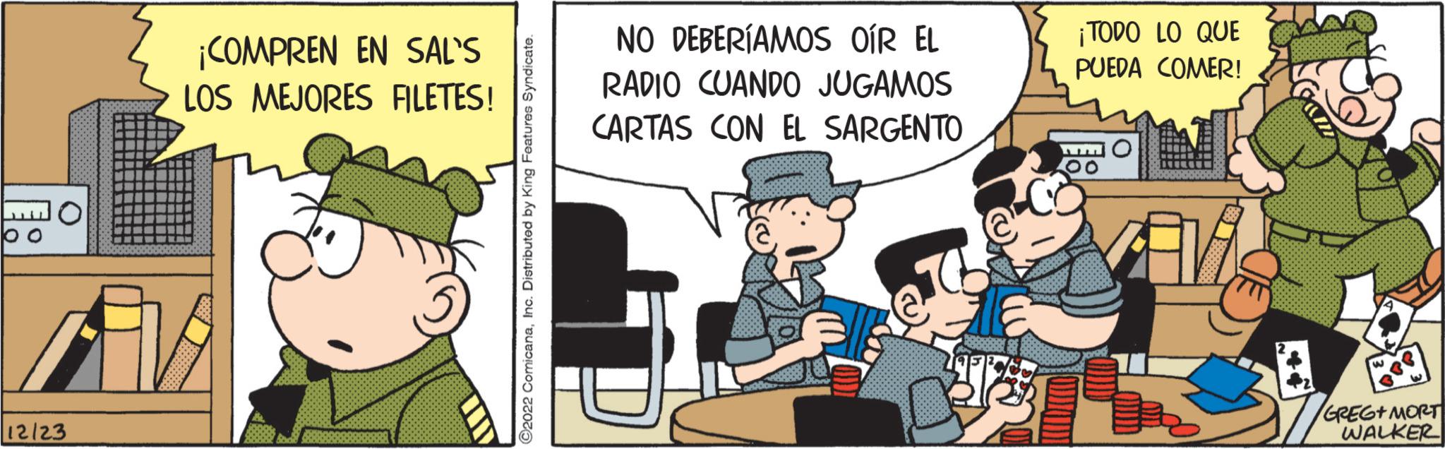 Happy OCR: ¡COMPREN EN SAL'S LOS MEJORES FILETES! AVE 12/23 ?2022 ComicanaInc. Distributed by King Features Syndicate. NO DEBERÍAMOS OÍR EL RADIO CUANDO JUGAMOS CARTAS CON EL SARGENTO TP 3 ¡TODO LO QUE PUEDA COMER! Avi 3 GREG+ MORT WALKER ¡ COMPREN EN SAL'S LOS MEJORES FILETES ! AVE 12/23 ?2022 ComicanaInc. Distributed by King Features Syndicate . NO DEBERÍAMOS OÍR EL RADIO CUANDO JUGAMOS CARTAS CON EL SARGENTO TP 3 ¡ TODO LO QUE PUEDA COMER ! Avi 3 GREG + MORT WALKER