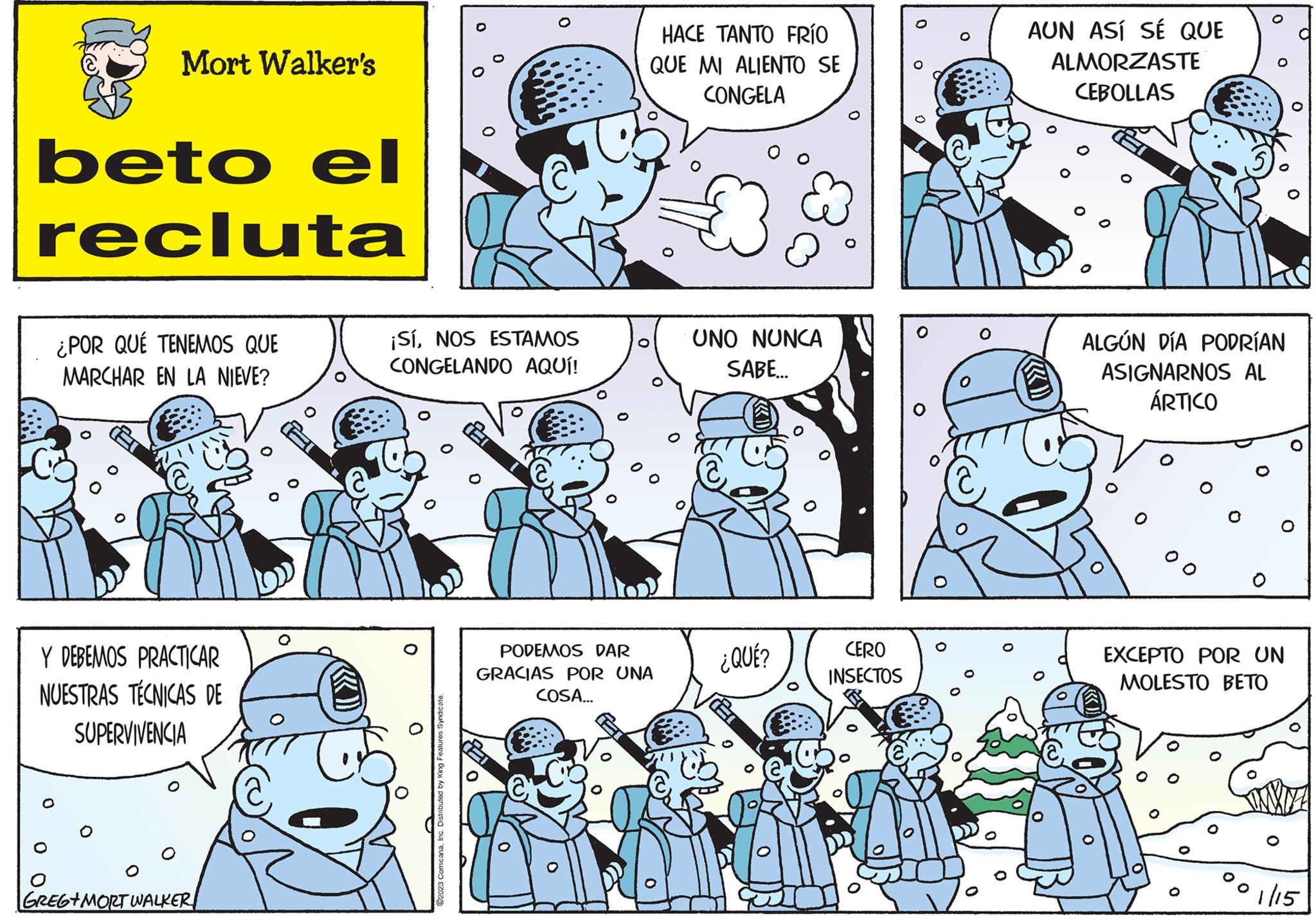 Organism OCR: Mort Walker's beto el recluta ¿POR QUÉ TENEMOS QUE MARCHAR EN LA NIEVE? Y DEBEMOS PRACTICAR NUESTRAS TÉCNICAS DE SUPERVIVENCIA GREG+MORT WALKER ¡SíNOS ESTAMOS CONGELANDO AQUÍ! ?2023 ComicanaInc. Distributed by King Features Syndicate. HACE TANTO FRÍO QUE MI ALIENTO SE CONGELA PODEMOS DAR GRACIAS POR UNA COSA... UNO NUNCA SABE... ¿QUÉ? CERO INSECTOS 0 O AUN ASÍ SÉ QUE ALMORZASTE CEBOLLAS ALGÚN DÍA PODRÍAN ASIGNARNOS AL ÁRTICO EXCEPTO POR UN MOLESTO BETO O 1/15 Mort Walker's beto el recluta ¿ POR QUÉ TENEMOS QUE MARCHAR EN LA NIEVE ? Y DEBEMOS PRACTICAR NUESTRAS TÉCNICAS DE SUPERVIVENCIA GREG + MORT WALKER ¡ SíNOS ESTAMOS CONGELANDO AQUÍ ! ?2023 ComicanaInc. Distributed by King Features Syndicate . HACE TANTO FRÍO QUE MI ALIENTO SE CONGELA PODEMOS DAR GRACIAS POR UNA COSA ... UNO NUNCA SABE ... ¿ QUÉ ? CERO INSECTOS 0 O AUN ASÍ SÉ QUE ALMORZASTE CEBOLLAS ALGÚN DÍA PODRÍAN ASIGNARNOS AL ÁRTICO EXCEPTO POR UN MOLESTO BETO O 1/15