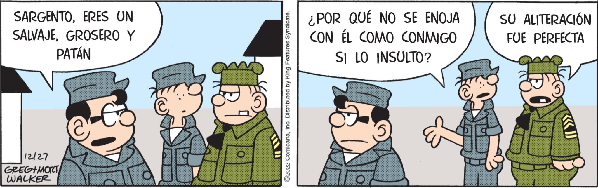 Illustration OCR: SARGENTOERES UN SALVAJEGROSERO Y PATÁN 12/27 GREGIMORT WALKER @ O Good ?2022 ComicanaInc. Distributed by King Features Syndicate. ¿POR QUÉ NO SE ENOJA CON ÉL COMO CONMIGO SI LO INSULTO? SU ALITERACIÓN FUE PERFECTA SARGENTOERES UN SALVAJEGROSERO Y PATÁN 12/27 GREGIMORT WALKER @ O Good ?2022 ComicanaInc. Distributed by King Features Syndicate . ¿ POR QUÉ NO SE ENOJA CON ÉL COMO CONMIGO SI LO INSULTO ? SU ALITERACIÓN FUE PERFECTA