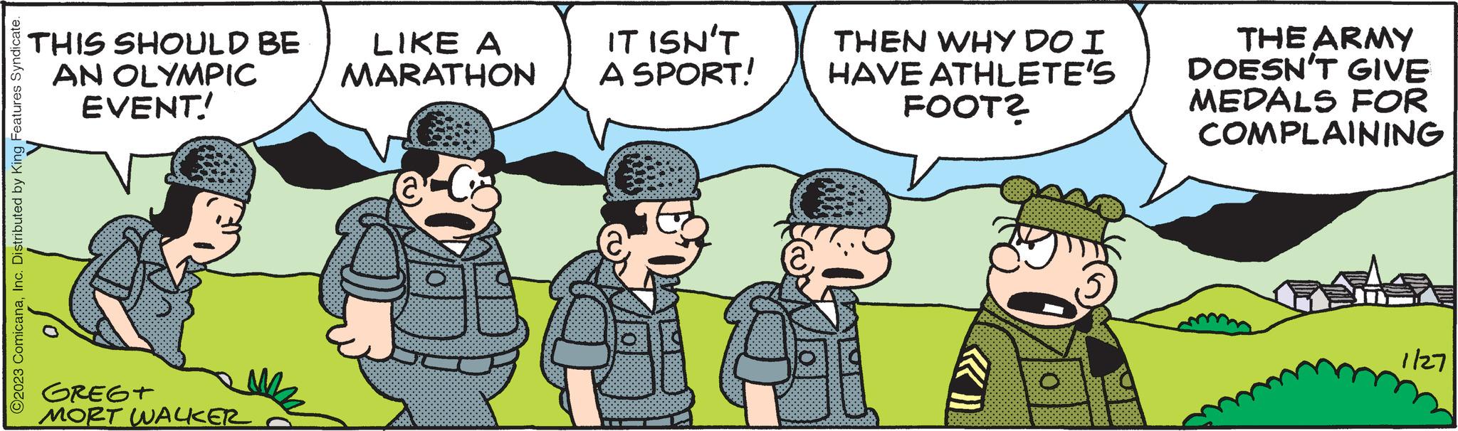 Event OCR: ?2023 ComicanaInc. Distributed by King Features Syndicate. THIS SHOULD BE AN OLYMPIC EVENT! GREGT MORT WALKER LIKE A MARATHON @ IT ISN'T A SPORT! B THEN WHY DO I HAVE ATHLETE'S FOOT? T THE ARMY DOESN'T GIVE MEDALS FOR COMPLAINING 1/27 ?2023 ComicanaInc. Distributed by King Features Syndicate . THIS SHOULD BE AN OLYMPIC EVENT ! GREGT MORT WALKER LIKE A MARATHON @ IT ISN'T A SPORT ! B THEN WHY DO I HAVE ATHLETE'S FOOT ? T THE ARMY DOESN'T GIVE MEDALS FOR COMPLAINING 1/27
