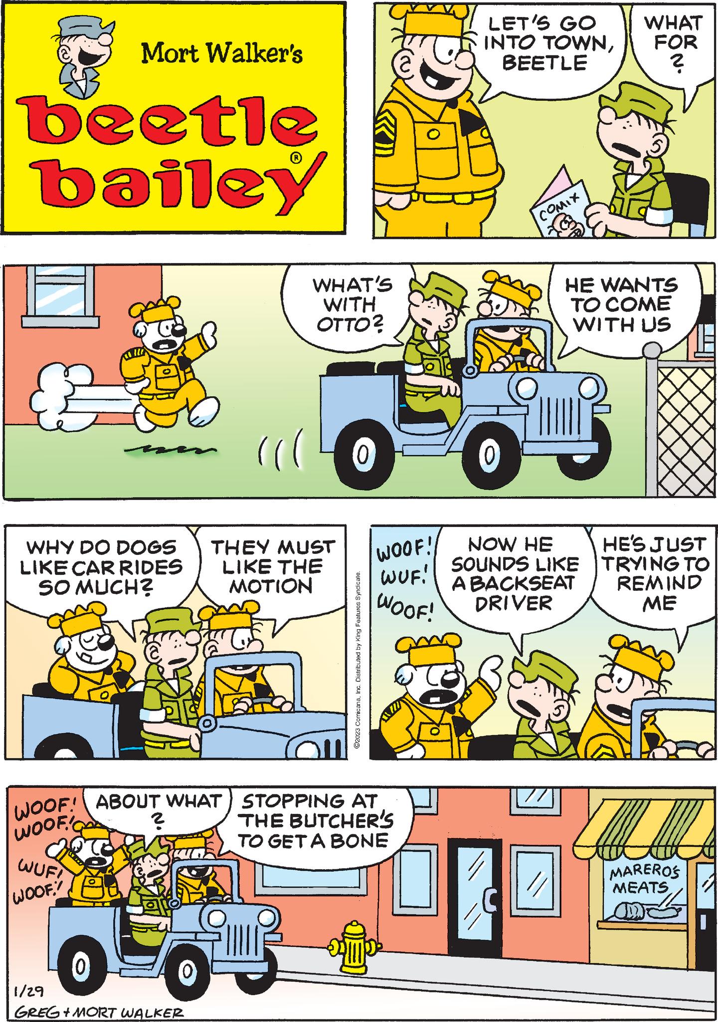 Tire OCR: Mort Walker's beetle bailey WHY DO DOGS LIKE CAR RIDES MUCH? SO WUF! WOOF!! 1/29 FRIS |WOOF! | ABOUT WHAT STOPPING AT. WOOF! ? WHAT'S WITH OTTO? GREG+MORT WALKER THEY MUST LIKE THE MOTION ©2023 ComicanaInc. Distributed by King Features Syndica WOOF! WUF! WOOF! THE BUTCHER'S TO GET A BONE ? LET'S GO INTO TOWNBEETLE COMIX 0 NOW HE SOUNDS LIKE BACKSEAT DRIVER // WHAT FOR ? HE WANTS TO COME WITH US HE'S JUST TRYING TO REMIND ME MAREROS MEATS Mort Walker's beetle bailey WHY DO DOGS LIKE CAR RIDES MUCH ? SO WUF ! WOOF !! 1/29 FRIS | WOOF ! | ABOUT WHAT STOPPING AT . WOOF ! ? WHAT'S WITH OTTO ? GREG + MORT WALKER THEY MUST LIKE THE MOTION © 2023 ComicanaInc. Distributed by King Features Syndica WOOF ! WUF ! WOOF ! THE BUTCHER'S TO GET A BONE ? LET'S GO INTO TOWNBEETLE COMIX 0 NOW HE SOUNDS LIKE BACKSEAT DRIVER // WHAT FOR ? HE WANTS TO COME WITH US HE'S JUST TRYING TO REMIND ME MAREROS MEATS