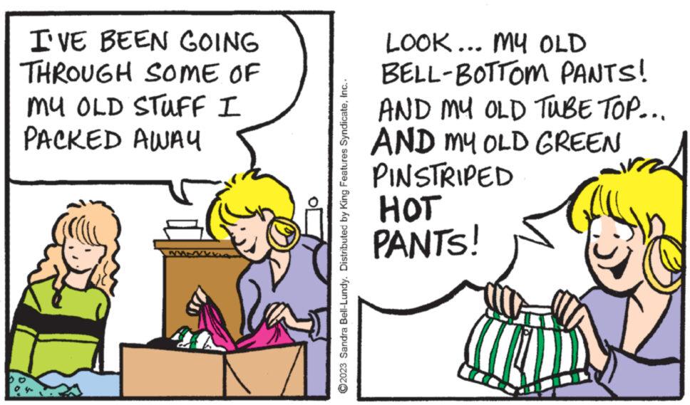 Conversation OCR: I'VE BEEN GOING THROUGH SOME OF MY OLD STUFF I PACKED AWAY ? ?2023 Sandra Bell-Lundy. Distributed by King Features SyndicateInc.. LOOK... MY OLD BELL-BOTTOM PANTS! AND MY OLD TUBE TOP... AND MY OLD GREEN PINSTRIPED HOT PANTS! I'VE BEEN GOING THROUGH SOME OF MY OLD STUFF I PACKED AWAY ? ?2023 Sandra Bell - Lundy . Distributed by King Features SyndicateInc .. LOOK ... MY OLD BELL - BOTTOM PANTS ! AND MY OLD TUBE TOP ... AND MY OLD GREEN PINSTRIPED HOT PANTS !