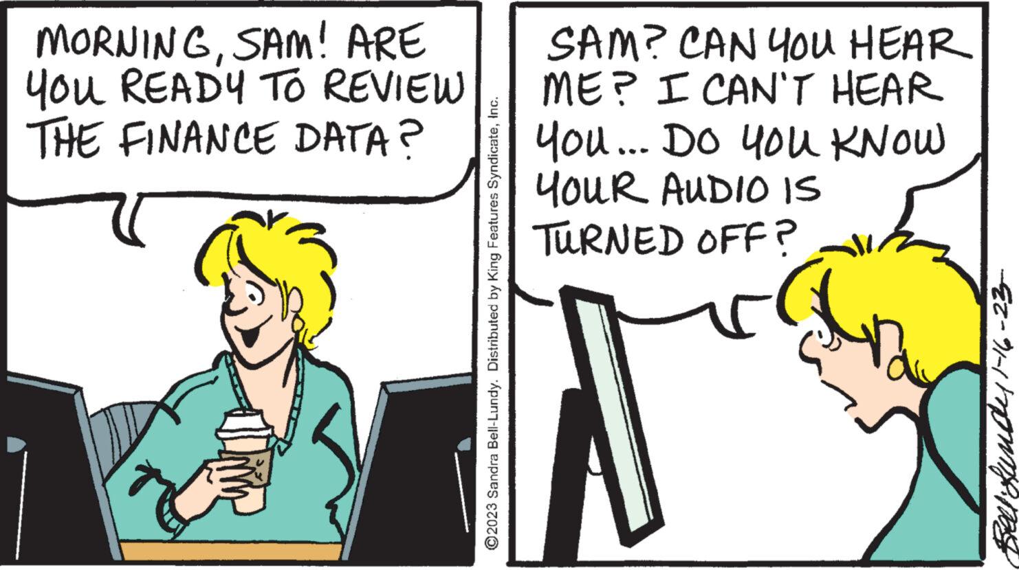Conversation OCR: MORNINGSAM! ARE You READY TO REVIEW THE FINANCE DATA? ?2023 Sandra Bell-Lundy. Distributed by King Features SyndicateInc. SAM? CAN YOU HEAR ME? I CAN'T HEAR You... Do you KNOW YOUR AUDIO IS TURNED OFF? Bell Sunde 1-16-23- MORNINGSAM ! ARE You READY TO REVIEW THE FINANCE DATA ? ?2023 Sandra Bell - Lundy . Distributed by King Features SyndicateInc. SAM ? CAN YOU HEAR ME ? I CAN'T HEAR You ... Do you KNOW YOUR AUDIO IS TURNED OFF ? Bell Sunde 1-16-23