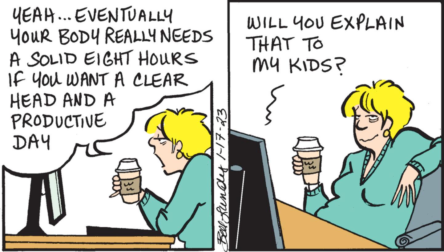 Illustration OCR: YEAH... EVENTUALLY YOUR BODY REALLY NEEDS A SOLID EIGHT HOURS If You WANT A CLEAR HEAD AND A PRODUCTIVE DAY W Bell funds 1-17-23 WILL YOU EXPLAIN THAT TO MY KIDS? { YEAH ... EVENTUALLY YOUR BODY REALLY NEEDS A SOLID EIGHT HOURS If You WANT A CLEAR HEAD AND A PRODUCTIVE DAY W Bell funds 1-17-23 WILL YOU EXPLAIN THAT TO MY KIDS ? {