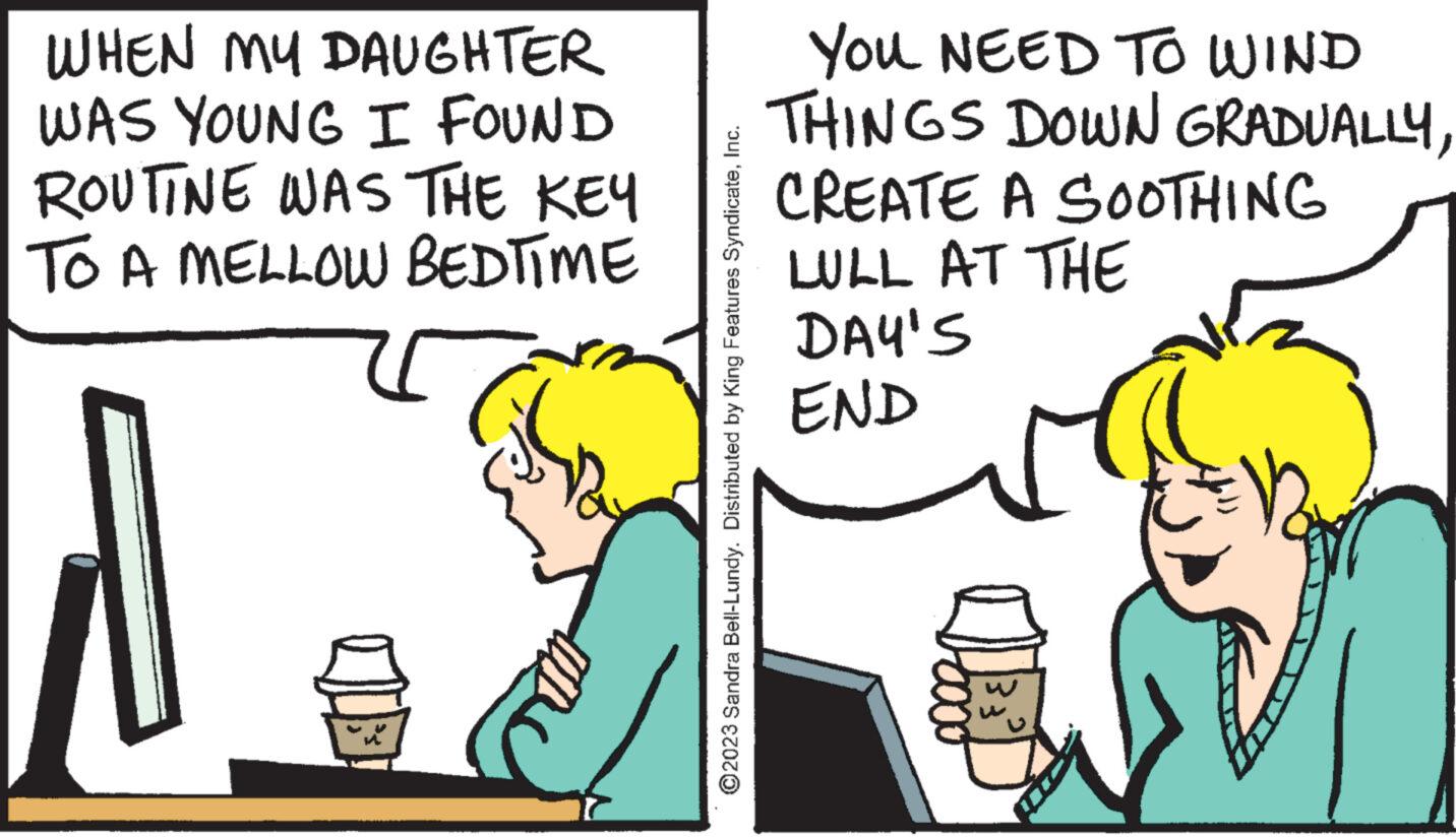 People OCR: WHEN MY DAUGHTER WAS YOUNG I FOUND ROUTINE WAS THE KEY TO A MELLOW BEDTIME ?2023 Sandra Bell-Lundy. Distributed by King Features SyndicateInc. YOU NEED TO WIND THINGS DOWN GRADUALLYCREATE A SOOTHING LULL AT THE DAY'S END 33² V WHEN MY DAUGHTER WAS YOUNG I FOUND ROUTINE WAS THE KEY TO A MELLOW BEDTIME ?2023 Sandra Bell - Lundy . Distributed by King Features SyndicateInc. YOU NEED TO WIND THINGS DOWN GRADUALLYCREATE A SOOTHING LULL AT THE DAY'S END 33² V