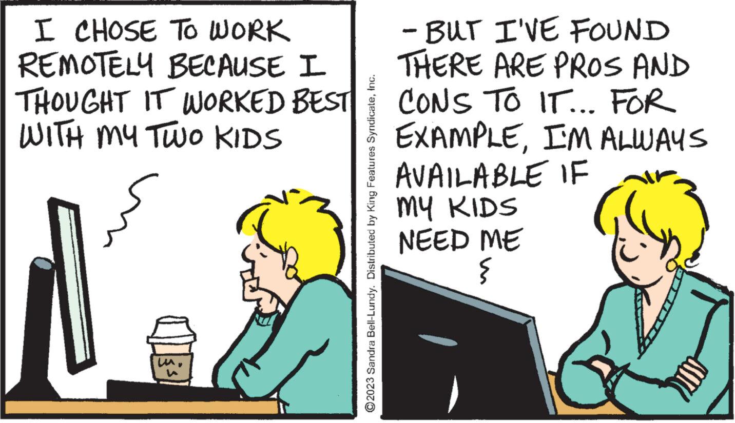 People OCR: I CHOSE TO WORK REMOTELY BECAUSE I THOUGHT IT WORKED BEST WITH MY TWO KIDS ?2023 Sandra Bell-Lundy. Distributed by King Features SyndicateInc. - BUT I'VE FOUND THERE ARE PROS AND CONS TO IT... FOR EXAMPLEI'M ALWAYS AVAILABLE IF MY KIDS NEED ME § I CHOSE TO WORK REMOTELY BECAUSE I THOUGHT IT WORKED BEST WITH MY TWO KIDS ?2023 Sandra Bell - Lundy . Distributed by King Features SyndicateInc. - BUT I'VE FOUND THERE ARE PROS AND CONS TO IT ... FOR EXAMPLEI'M ALWAYS AVAILABLE IF MY KIDS NEED ME §
