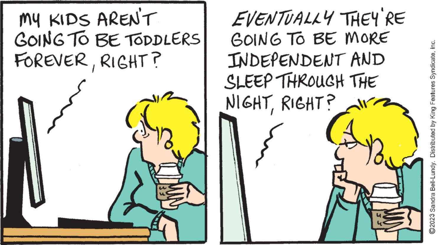 Interaction OCR: MY KIDS AREN'T GOING TO BE TODDLERS FOREVERRIGHT? EVENTUALLY THEY'RE GOING TO BE MORE INDEPENDENT AND SLEEP THROUGH THE NIGHTRIGHT? ?2023 Sandra Bell-Lundy. Distributed by King Features SyndicateInc. MY KIDS AREN'T GOING TO BE TODDLERS FOREVERRIGHT ? EVENTUALLY THEY'RE GOING TO BE MORE INDEPENDENT AND SLEEP THROUGH THE NIGHTRIGHT ? ?2023 Sandra Bell - Lundy . Distributed by King Features Syndicate