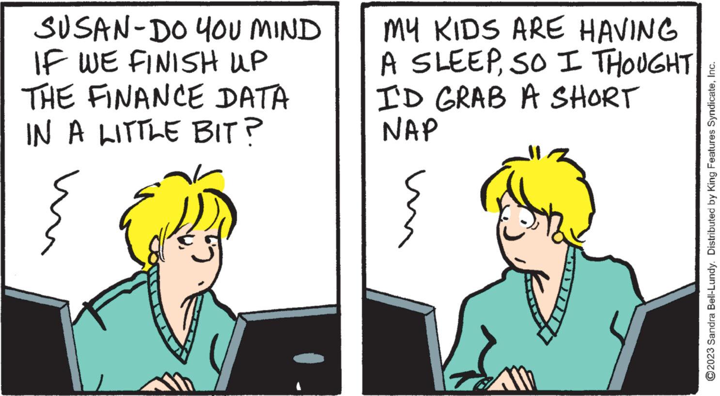 Sharing OCR: SUSAN-DO YOU MIND IF WE FINISH UP THE FINANCE DATA IN A LITTLE BIT? MY KIDS ARE HAVING A SLEEPSO I THOUGHT I'D GRAB A SHORT NAP TRA ?2023 Sandra Bell-Lundy. Distributed by King Features SyndicateInc. SUSAN - DO YOU MIND IF WE FINISH UP THE FINANCE DATA IN A LITTLE BIT ? MY KIDS ARE HAVING A SLEEPSO I THOUGHT I'D GRAB A SHORT NAP TRA ?2023 Sandra Bell - Lundy . Distributed by King Features Syndicate