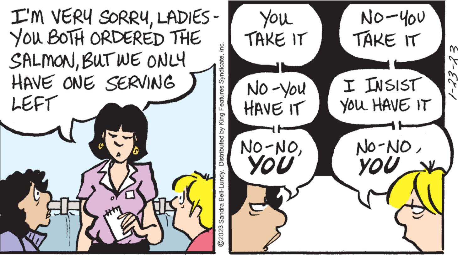 Organism OCR: I'M VERY SORRYLADIES - YOU BOTH ORDERED THE SALMONBUT WE ONLY HAVE ONE SERVING LEFT ?2023 Sandra Bell-Lundy. Distributed by King Features SyndicateInc. You TAKE IT No-You HAVE IT NO-NOYOU NO-YOU TAKE IT I INSIST YOU HAVE IT NO-NOYOU EX-EX-1 I'M VERY SORRYLADIES - YOU BOTH ORDERED THE SALMONBUT WE ONLY HAVE ONE SERVING LEFT ?2023 Sandra Bell - Lundy . Distributed by King Features SyndicateInc. You TAKE IT No - You HAVE IT NO - NOYOU NO - YOU TAKE IT I INSIST YOU HAVE IT NO - NOYOU EX - EX - 1