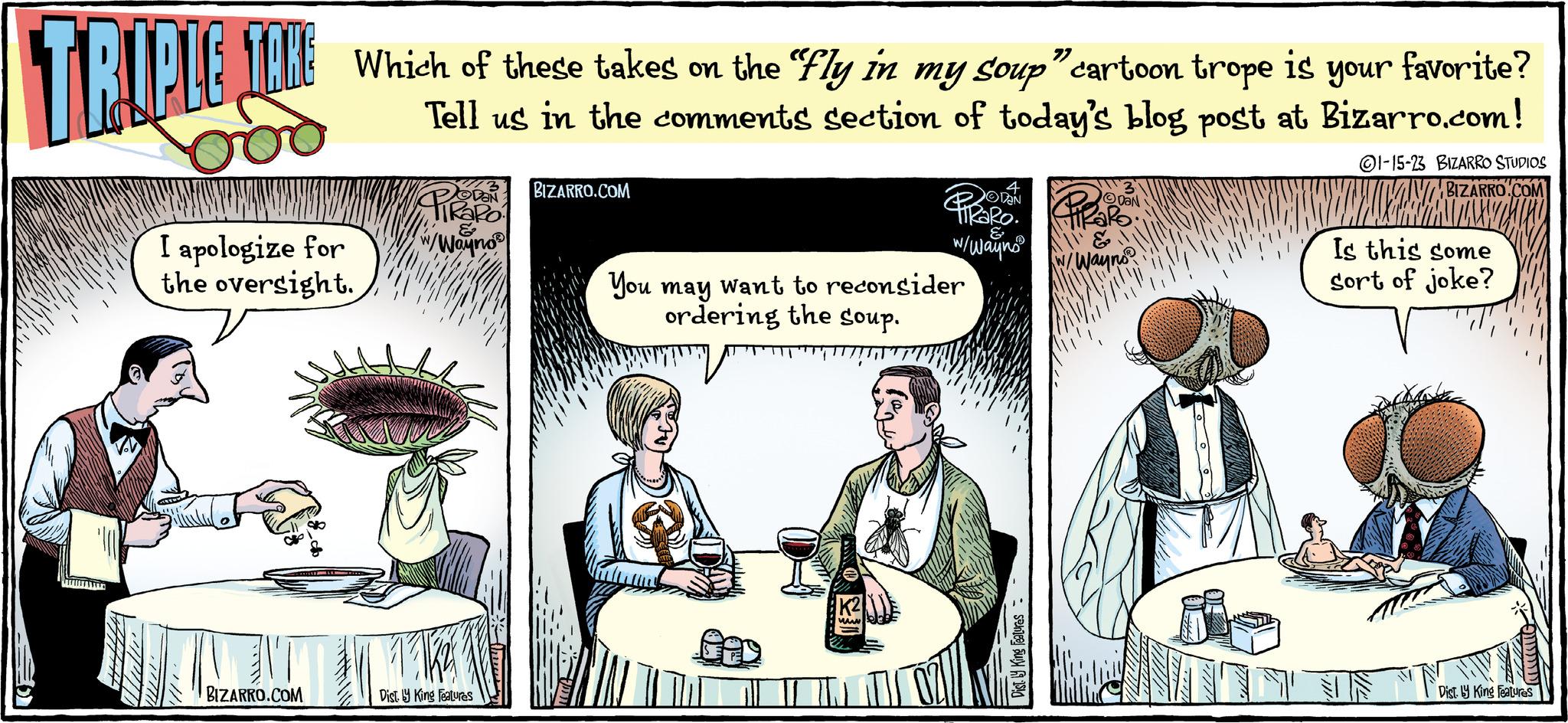 Event OCR: TOKE Which of these takes on the "fly in my soup" cartoon trope is your favorite? Tell us in the comments section of today's blog post at Bizarro.com! 1-15-23 BIZARRO STUDIOS BIZARRO.COM TRIPLE SAKE I apologize for the oversight. BIZARRO.COM DaN Pikapo W/Wayno Dist. by King Features BIZARRO.COM You may want to reconsider ordering the soup. www 4 DAN W/Wayns a DaN & Way no HAB Is this some sort of joke? Dist. by King Features TOKE Which of these takes on the " fly in my soup " cartoon trope is your favorite ? Tell us in the comments section of today's blog post at Bizarro.com ! 1-15-23 BIZARRO STUDIOS BIZARRO.COM TRIPLE SAKE I apologize for the oversight . BIZARRO.COM DaN Pikapo W / Wayno Dist . by King Features BIZARRO.COM You may want to reconsider ordering the soup . www 4 DAN W / Wayns a DaN & Way no HAB Is this some sort of joke ? Dist . by King Features