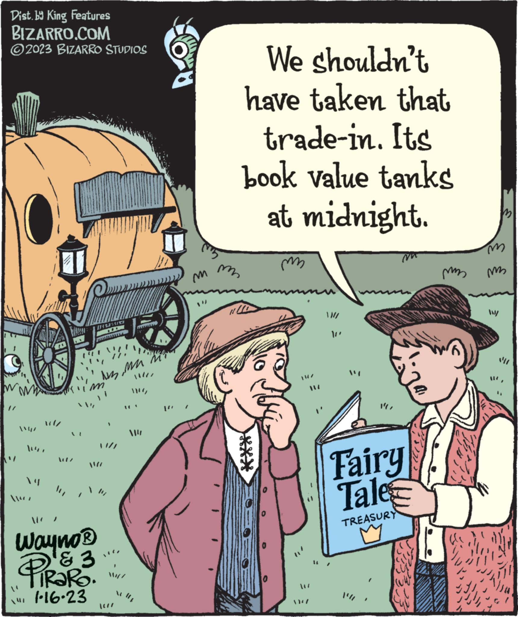 Mode of transport OCR: Dist. by King Features BIZARRO.COM ?2023 BIZARRO STUDIOS 1/ 1 112927 ???? ? 1 11 Wayno ? PiRaRO. & 3 1.16.23 ulj m m We shouldn't have taken that trade-in. Its book value tanks at midnight. 1110 m Fairy Tale TREASURY J 3333 mm m m Wy Dist . by King Features BIZARRO.COM ?2023 BIZARRO STUDIOS 1 / 1 112927 ???? ? 1 11 Wayno ? PiRaRO . & 3 1.16.23 ulj m m We shouldn't have taken that trade - in . Its book value tanks at midnight . 1110 m Fairy Tale TREASURY J 3333 mm m m Wy