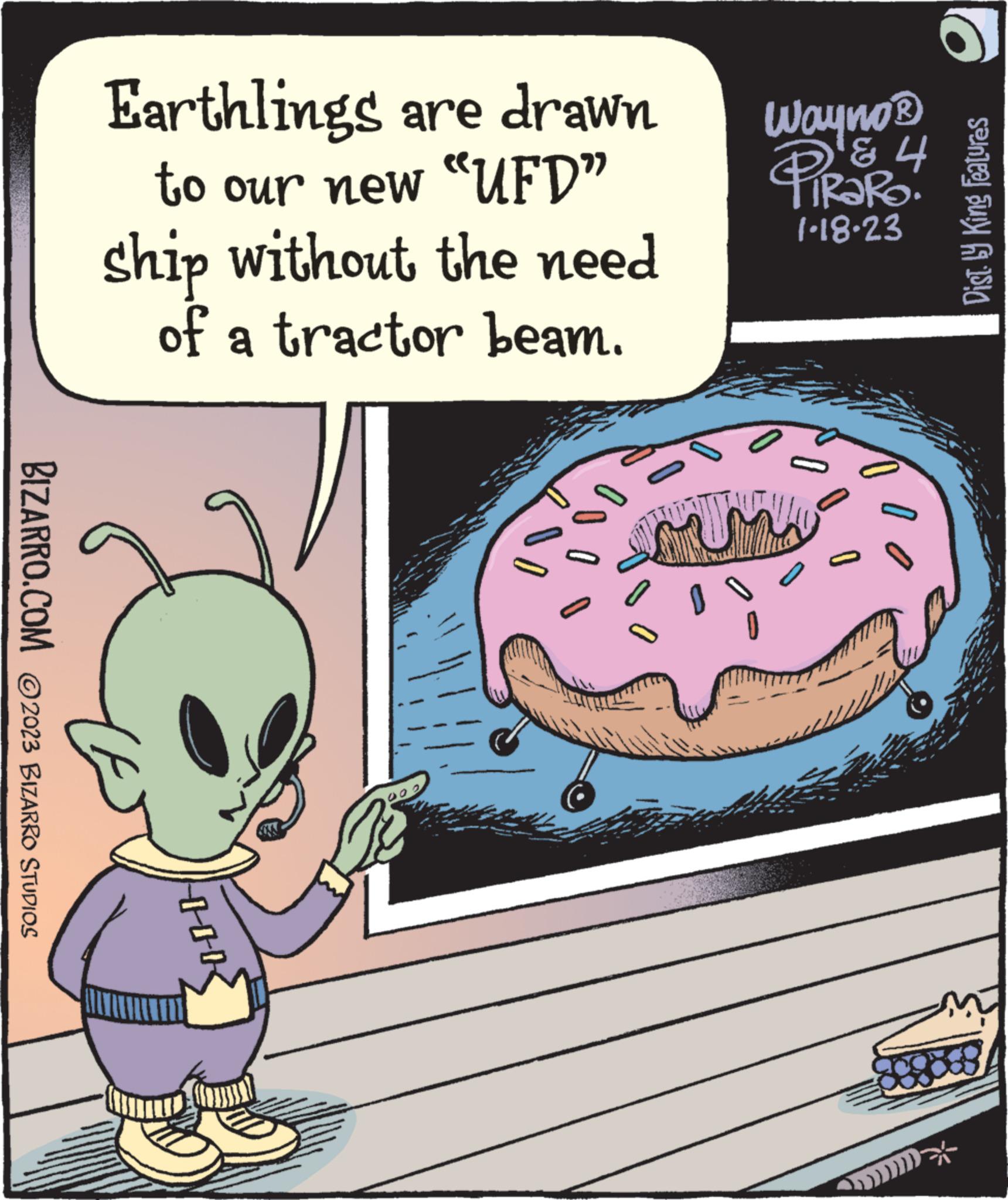 Comics OCR: BIZARRO.COM ©2023 BIZARRO STUDIOS Earthlings are drawn to our new "UFD" ship without the need of a tractor beam. HOK 00 ?? 0 Wayno ? ? 4 TIRARO! 1-18-23 Dist.ly King Features BIZARRO.COM © 2023 BIZARRO STUDIOS Earthlings are drawn to our new " UFD " ship without the need of a tractor beam . HOK 00 ?? 0 Wayno ? ? 4 TIRARO ! 1-18-23 Dist.ly King Features