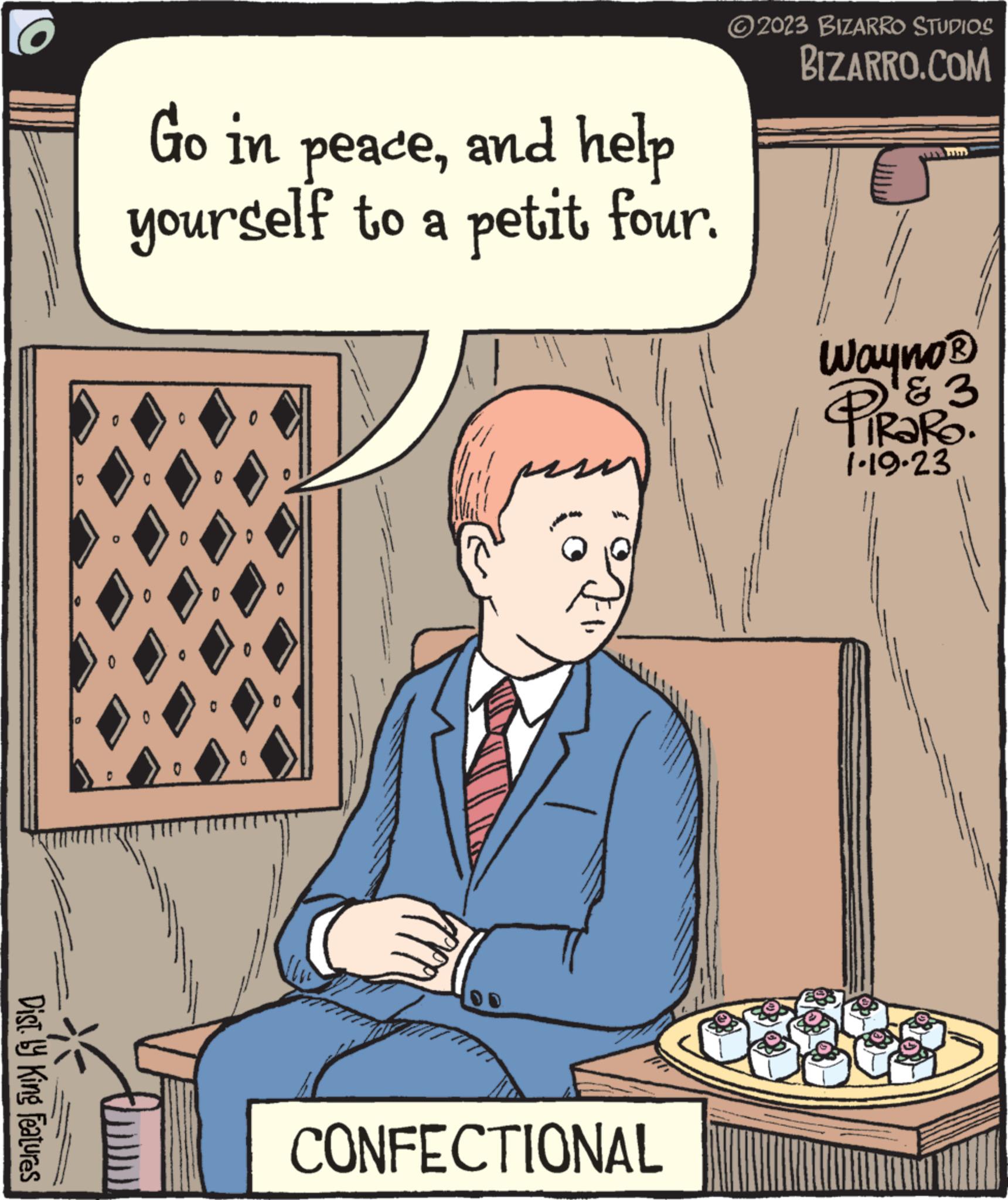 Pleased OCR: Dist. by King Features Go in peaceand help yourself to a petit four. 0 CONFECTIONAL ?2023 BIZARRO STUDIOS BIZARRO.COM Wayno? PiRaRO. & 3 1.19-23 Dist . by King Features Go in peaceand help yourself to a petit four . 0 CONFECTIONAL ?2023 BIZARRO STUDIOS BIZARRO.COM Wayno? PiRaRO . & 3 1.19-23
