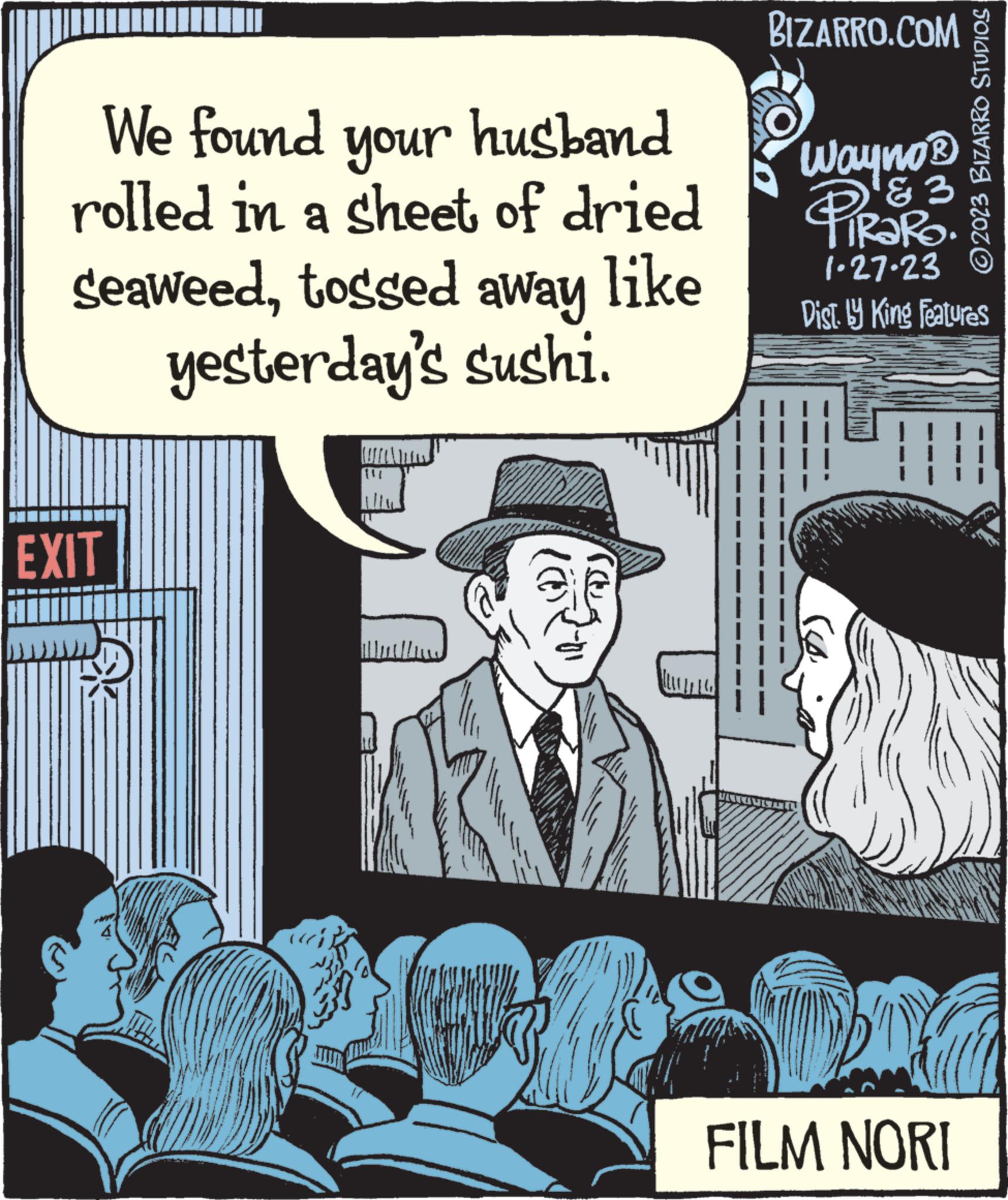 Sun hat OCR: We found your husband rolled in a sheet of dried seaweedtossed away like yesterday's sushi. EXIT BIZARRO.COM Wayno ? '?2 TRARO. 1-27-23 Dist. by King Features ?2023 BIZARRO STUDIOS FILM NORI We found your husband rolled in a sheet of dried seaweedtossed away like yesterday's sushi . EXIT BIZARRO.COM Wayno ? '?2 TRARO . 1-27-23 Dist . by King Features ?2023 BIZARRO STUDIOS FILM NORI