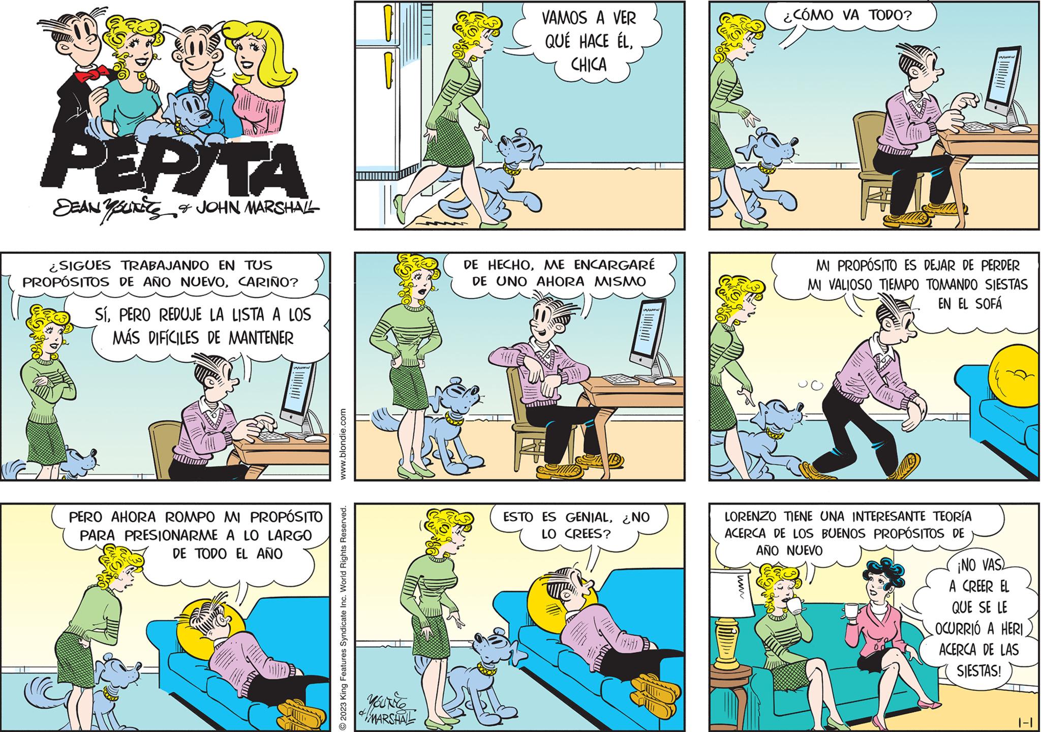 Illustration OCR: PEPITA DEAN YOUNES & JOHN MARSHALL SIGUES TRABAJANDO EN TUS PROPÓSITOS DE AÑO NUEVOCARIÑO? SíPERO REDUJE LA LISTA A LOS MÁS DIFÍCILES DE MANTENER PERO AHORA ROMPO MI PROPÓSITO PARA PRESIONARME A LO LARGO DE TODO EL AÑO www.blondie.com © 2023 King Features Syndicate Inc. World Rights Reserved. MARSHAL ?????? VAMOS A VER QUÉ HACE ÉLCHICA DE HECHOME ENCARGARÉ DE UNO AHORA MISMO FF ESTO ES GENIAL¿NO LO CREES? 17671 ¿CÓMO VA TODO? FI MI PROPÓSITO ES DEJAR DE PERDER MI VALIOSO TIEMPO TOMANDO SIESTAS EN EL SOFÁ (ith. LORENZO TIENE UNA INTERESANTE TEORÍA ACERCA DE LOS BUENOS PROPÓSITOS DE AÑO NUEVO ¡NO VAS A CREER EL QUE SE LE OCURRIÓ A HERI ACERCA DE LAS SIESTAS! PEPITA DEAN YOUNES & JOHN MARSHALL SIGUES TRABAJANDO EN TUS PROPÓSITOS DE AÑO NUEVOCARIÑO ? SíPERO REDUJE LA LISTA A LOS MÁS DIFÍCILES DE MANTENER PERO AHORA ROMPO MI PROPÓSITO PARA PRESIONARME A LO LARGO DE TODO EL AÑO www.blondie.com © 2023 King Features Syndicate Inc. World Rights Reserved . MARSHAL ?????? VAMOS A VER QUÉ HACE ÉLCHICA DE HECHOME ENCARGARÉ DE UNO AHORA MISMO FF ESTO ES GENIAL¿ NO LO CREES ? 17671 ¿ CÓMO VA TODO ? FI MI PROPÓSITO ES DEJAR DE PERDER MI VALIOSO TIEMPO TOMANDO SIESTAS EN EL SOFÁ ( ith . LORENZO TIENE UNA INTERESANTE TEORÍA ACERCA DE LOS BUENOS PROPÓSITOS DE AÑO NUEVO ¡ NO VAS A CREER EL QUE SE LE OCURRIÓ A HERI ACERCA DE LAS SIESTAS !